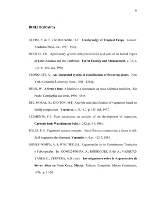 41




BIBLIOGRAFIA


ALVIM, P. de T. e KOZLOWSKI, T.T. Ecophysiolgy of Tropical Crops. London:

    Academic Press. Inc., 1977. 502p.

BENITES, J.R. Agroforestry systems with potencial for acid soils of the humid tropics

    of Latin America and the Caribbean. Forest Ecology and Management, v. 36, n.

    1, p. 81-101, aug. 1990.

CRONQUIST, A. An integrated system of classification of flowering plants. New

    York: Columbia University Press., 1981. 1262p.

DEAN, W. A ferro e fogo: A história e a devastação da mata Atlêntica brasileira. São

    Paulo: Companhia das letras, 1996. 484p.

DEL MORAL, R.; DENTON, M.F. Analysis and classification of vegetation based on

    family composition. Vegetatio, v. 34, n.3, p. 155-165, 1977.

CLEMENTS, F.E. Plant succession: na analysis of the development of vegetation.

    Carnegie Inst: Wasshington Publ. v. 242, p. 3-4, 1916.

EGLER, F. E. Vegetation science concepts. Inicial floristic composition, a factor in old-

    field vegetation development. Vegetatio, v. 4, p. 412-7, 1954.

GOMEZ-POMPA, A. & WIECHER, B.L. Regeneratión de los Ecossistemas Tropicales

    y Subtropicales. In: GOMÉZ-POMPA, A.; RODRÍGUEZ, S. del A.; VÁSQUEZ-

    YANES, C.; CERVERA, A.B. (eds). Invertigaciones sobre la Regeneracion de

    Selvas Altas en Vera Cruz, México. México: Compañia Editora Continental,

    1976. p. 11-30.
 