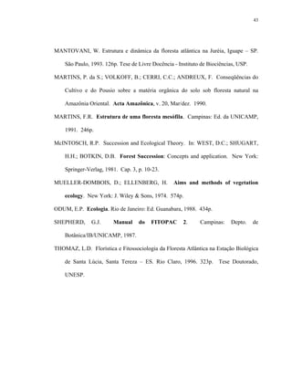 43




MANTOVANI, W. Estrutura e dinâmica da floresta atlântica na Juréia, Iguape – SP.

    São Paulo, 1993. 126p. Tese de Livre Docência - Instituto de Biociências, USP.

MARTINS, P. da S.; VOLKOFF, B.; CERRI, C.C.; ANDREUX, F. Conseqüências do

    Cultivo e do Pousio sobre a matéria orgânica do solo sob floresta natural na

    Amazônia Oriental. Acta Amazônica, v. 20, Mar/dez. 1990.

MARTINS, F.R. Estrutura de uma floresta mesófila. Campinas: Ed. da UNICAMP,

    1991. 246p.

McINTOSCH, R.P. Succession and Ecological Theory. In: WEST, D.C.; SHUGART,

    H.H.; BOTKIN, D.B. Forest Succession: Concepts and application. New York:

    Springer-Verlag, 1981. Cap. 3, p. 10-23.

MUELLER-DOMBOIS, D.; ELLENBERG, H.                Aims and methods of vegetation

    ecology. New York: J. Wiley & Sons, 1974. 574p.

ODUM, E.P. Ecologia. Rio de Janeiro: Ed. Guanabara, 1988. 434p.

SHEPHERD,      G.J.     Manual     do   FITOPAC       2.     Campinas:    Depto.     de

    Botânica/IB/UNICAMP, 1987.

THOMAZ, L.D. Florística e Fitossociologia da Floresta Atlântica na Estação Biológica

    de Santa Lúcia, Santa Tereza – ES. Rio Claro, 1996. 323p. Tese Doutorado,

    UNESP.
 