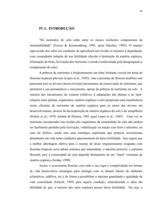 45




       IV.1. INTRODUÇÃO


       “Os nutrientes do solo estão entre os menos resilientes componentes da
sustentabilidade” (Fresco & Kroonemberg, 1992, apud Sanchez, 1995). O manejo
equivocado dos solos em condições de agricultura tem levado os mesmos à degradação,
com conseqüente redução da sua fertilidade (devido à destruição da matéria orgânica,
eliminação da biota, lixiviação dos nutrientes e erosão condicionada pela desagregação e
compactação do solo).
       A pobreza de nutrientes é freqüentemente um fator limitante crucial em áreas de
florestas tropicais pluviais (Lopes et al., 1985); mas a presença da floresta modifica este
panorama pois as árvores desenvolveram mecanismos de conservação de nutrientes, que
permitem a sua permanência e crescimento, apesar da pobreza de nutrientes no solo. A
maioria dos mecanismos do sistema (relativos à adaptações das plantas e às inter-
relações entre plantas, organismos, matéria orgânica e solo) propiciam uma transferência
muito eficiente de nutrientes da matéria orgânica para as raízes das árvores em
desenvolvimento, através da decomposição de matéria orgânica do solo e da serapilheira
(Golley et al., 1978; Jordam & Herrera, 1981 apud Lopes et al., 1985).        Uma vez os
nutrientes incorporados nos tecidos dos organismos da comunidade do solo não podem
ser facilmente perdidos pela lixiviação, volatilização ou reação com ferro e alumínio, no
caso do fósforo, sendo esta uma estratégia importante que propicia ecossistemas
abundantes em vida sobre condições aparentemente de baixa fertilidade. Isso sugere que
a melhor abordagem efetiva para o manejo de áreas originariamente ocupadas com
florestas tropicais seria adotar sistemas que mantenham, o máximo possível, a estrutura
florestal, pois a comunidade do solo depende diretamente de um “input” constante de
matéria orgânica (Jordan, 1990).
       Assim, o ecossistema floresta, com todo o seu vigor e complexidade em formas
de vida desenvolveu estratégias para interagir com os demais fatores do ambiente
(climáticos, edáficos, etc.), de forma a possibilitar a máxima quantidade e qualidade de
vida consolidada (Götsch, 1995) para aquela condição, contradizendo a idéia tão
difundida de que, a maioria dos solos tropicais possui baixa fertilidade. Ou seja, a
 