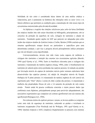 46




fertilidade de tais solos é considerada baixa dentro de uma análise estática e
reducionista, pois é justamente na dinâmica das interações entre os seres vivos e os
fatores abióticos que permitem as condições para a manutenção da vida nesses tipos de
ecossistemas caracterizados pela elevada diversidade.
          As hipóteses a respeito das relações solo/árvore para solos de baixa fertilidade
dos trópicos úmidos têm sido muito discutidas na bibliografia, principalmente, sob os
conceitos de proteção da superfície do solo, ciclagem de nutrientes e adição de
nutrientes. Estudando quatro opções de SAF que parecem ser adequadas para solos
ácidos dos trópicos úmidos da América Latina e Caribe, Benites (1990) concluiu que os
sistemas agroflorestais sempre devem ser particulares e específicos para uma
determinada condição, e por isso a pesquisa deverá principalmente indicar princípios
que vão em direção a essa especificidade.
          Convencionalmente, árvores tem sido vistas como capazes de melhorar a
ciclagem dos nutrientes e retenção dos mesmos nos ecossistemas agrícolas (Buresh,
1994 apud Garrity et al., 1994). Entre os benefícios relevantes para a ciclagem dos
nutrientes e manutenção da matéria orgânica (Joung, 1989), estão: i) bombeamento de
nutrientes do subsolo pelas raízes profundas das espécies perenes; ii) redução nas perdas
por lixiviação através da captura de nutrientes móveis pelos sistemas radiculares bem
desenvolvidos das espécies perenes; iii) adição de nitrogênio através da fixação
biológica de N pelas perenes; iv) manutenção da matéria orgânica do solo através do
suprimento pelo “litter” abaixo e acima do chão e podas das perenes; v) manutenção e
melhoria das propriedades físicas do solo e vi) aumento da proteção do solo contra
erosão.     Porém ainda há poucas evidências concretas e muito poucos dados que
confirmem essas hipóteses, principalmente porque para prová-las adequadamente, são
necessários experimentos que comparem um sistema agroflorestal com um sistema não
agroflorestal (Paniagua et al., 1994).
          Em sistemas mistos de espécies perenes e anuais, as árvores podem se comportar
como uma rede de segurança de nutrientes, reduzindo as perdas e reciclando os
nutrientes recapturados (Van Noodwijk and de Willegen, 1991 apud Garrity et al.,
1994). Quintais tropicais e SAFs complexos freqüentemente se parecem com sistemas
 
