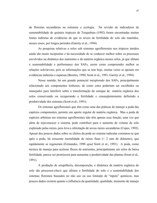 47




de florestas secundárias na estrutura e ecologia.           Na revisão de indicadores de
sustentabilidade de quintais tropicais de Torquebiau (1992) foram encontradas muitas
fontes indiretas de evidências de que os níveis de fertilidade do solo são mantidos,
nesses casos, por longos períodos (Garrity et al., 1994).
         As pesquisas relativas a solos sob sistemas agroflorestais nos trópicos úmidos
ainda são muito incipientes e há necessidade de se conhecer melhor sobre os processos
envolvidos na dinâmica dos nutrientes e da matéria orgânica nesses solos, já que afetam
a sustentabilidade e performance dos SAFs, assim como compreender melhor as
relações solo/árvore, pois as informações que se tem hoje, muitas vezes se apoiam em
evidências indiretas e esparsas (Benites, 1990; Szott et al., 1991; Garrity et al., 1994).
         Nesse sentido, há um grande potencial inexplorado dos SAFs, principalmente
relacionado aos componentes lenhosos, de como estes poderiam ser escolhidos ou
manejados para interferir sobre a transformação do estoque de matéria orgânica dos
solos conservando ou recuperando a fertilidade e conseqüentemente definindo a
produtividade dos sistemas (Szott et al., 1991).
         Os sistemas agroflorestais que têm como uma das práticas de manejo a poda das
espécies componentes, permite um aporte regular de matéria orgânica. Mas a poda de
espécies arbóreas em sistemas agroflorestais não têm apenas essa função, uma vez que
além de rejuvenescer o sistema, pode contribuir para o aumento de volume de solo
explorado pelas raízes, pois leva a rebrotação de novas raízes secundárias (Copes, 1992).
Apesar dos poucos dados sobre os efeitos da poda no sistema radicular constatou-se que
após a poda, há crescente mortalidade de raízes finas (< 2 mm de diâmetro), que
rapidamente se regeneram (Fernandes, 1990 apud Szott et al., 1991). A poda, como
técnica de manejo para acelerar fluxos de nutrientes, principalmente em solos de baixa
fertilidade, parece ser promissora para aumentar a produtividade das plantas (Szott et al.,
1991).
         A produção de serapilheira, decomposição, e dinâmica da matéria orgânica do
solo são processos-chave que afetam a fertilidade do solo e a sustentabilidade dos
sistemas florestais baseados no não uso ou uso limitado de “inputs” químicos, mas
poucos dados existem quanto a influência da quantidade, qualidade, momento de manejo
 