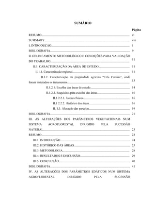 SUMÁRIO
                                                                                                                          Página
RESUMO.................................................................................................................... vi
SUMMARY................................................................................................................ viii
I. INTRODUÇÃO....................................................................................................... 1
BIBLIOGRAFIA......................................................................................................... 9
II. DELINEAMENTO METODOLÓGICO E CONDIÇÕES PARA VALIDAÇÃO
                                                                                                                          11
DO TRABALHO........................................................................................................
     II.1. CARACTERIZAÇÃO DA ÁREA DE ESTUDO......................................... 11
        II.1.1. Caracterização regional........................................................................... 11
              II.1.2. Caracterização da propriedade agrícola “Três Colinas”, onde
                                                                                                                          13
foram instalados os tratamentos..................................................................................
                    II.1.2.1. Escolha das áreas de estudo.................................................... 14
                    II.1.2.2. Requisitos para escolha das áreas........................................... 16
                            II.1.2.2.1. Fatores físicos............................................................. 16
                            II.1 2.2.2. Histórico das áreas...................................................... 16
                            II. 1.3. Alocação das parcelas...................................................... 19
BIBLIOGRAFIA......................................................................................................... 21
III. AS ALTERAÇÕES DOS PARÂMETROS VEGETACIONAIS NUM
SISTEMA               AGROFLORESTAL                          DIRIGIDO                PELA            SUCESSÃO
NATURAL.................................................................................................................. 23
RESUMO.................................................................................................................... 23
     III.1. INTRODUÇÃO............................................................................................ 24
     III.2. HISTÓRICO DAS ÁREAS.......................................................................... 25
     III.3. METODOLOGIA........................................................................................ 28
     III.4. RESULTADOS E DISCUSSÃO................................................................. 29
     III.5. CONCLUSÃO.............................................................................................. 40
BIBLIOGRAFIA......................................................................................................... 41
IV. AS ALTERAÇÕES DOS PARÂMETROS EDÁFICOS NUM SISTEMA
AGROFLORESTAL                                DIRIGIDO                        PELA                    SUCESSÃO
 