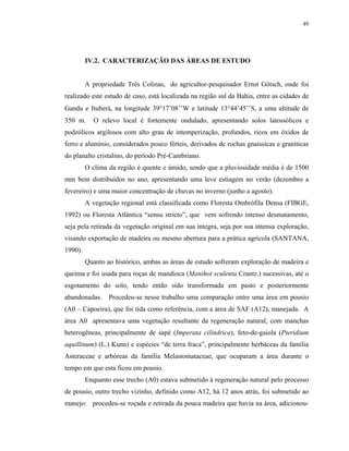 49




         IV.2. CARACTERIZAÇÃO DAS ÁREAS DE ESTUDO


         A propriedade Três Colinas, do agricultor-pesquisador Ernst Götsch, onde foi
realizado este estudo de caso, está localizada na região sul da Bahia, entre as cidades de
Gandu e Ituberá, na longitude 39°17’08’’W e latitude 13°44’45’’S, a uma altitude de
350 m.      O relevo local é fortemente ondulado, apresentando solos latossólicos e
podzólicos argilosos com alto grau de intemperização, profundos, ricos em óxidos de
ferro e alumínio, considerados pouco férteis, derivados de rochas gnaissicas e graníticas
do planalto cristalino, do período Pré-Cambriano.
         O clima da região é quente e úmido, sendo que a pluviosidade média é de 1500
mm bem distribuídos no ano, apresentando uma leve estiagem no verão (dezembro a
fevereiro) e uma maior concentração de chuvas no inverno (junho a agosto).
         A vegetação regional está classificada como Floresta Ombrófila Densa (FIBGE,
1992) ou Floresta Atlântica “sensu stricto”, que vem sofrendo intenso desmatamento,
seja pela retirada da vegetação original em sua íntegra, seja por sua intensa exploração,
visando exportação de madeira ou mesmo abertura para a prática agrícola (SANTANA,
1990).
         Quanto ao histórico, ambas as áreas de estudo sofreram exploração de madeira e
queima e foi usada para roças de mandioca (Manihot sculenta Crantz.) sucessivas, até o
esgotamento do solo, tendo então sido transformada em pasto e posteriormente
abandonadas.     Procedeu-se nesse trabalho uma comparação entre uma área em pousio
(A0 – Capoeira), que foi tida como referência, com a área de SAF (A12), manejada. A
área A0 apresentava uma vegetação resultante da regeneração natural, com manchas
heterogêneas, principalmente de sapé (Imperata cilindrica), feto-de-gaiola (Pteridium
aquillinum) (L.) Kunn) e espécies “de terra fraca”, principalmente herbáceas da família
Asteraceae e arbóreas da família Melastomataceae, que ocuparam a área durante o
tempo em que esta ficou em pousio.
         Enquanto esse trecho (A0) estava submetido à regeneração natural pelo processo
de pousio, outro trecho vizinho, definido como A12, há 12 anos atrás, foi submetido ao
manejo: procedeu-se roçada e retirada da pouca madeira que havia na área, adicionou-
 