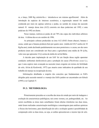 50




se, a lanço, 2400 Kg calcário/ha e introduziu-se um sistema agroflorestal. Além da
introdução de espécies de interesse econômico, a regeneração natural foi sendo
conduzida por meio de capinas seletivas e podas, no sentido do avanço da sucessão
natural. O manejo dessa área (A12) consistia em duas podas/ano até 1992, e uma
poda/ano de 1992 em diante.
       Nesse manejo, realizou-se podas de até 70% das copas dos indivíduos arbóreos
da área. A última deu-se em outubro de 1996.
       As principais culturas produzidas na área A12 (SAF) foram abacaxi, banana e
cacau, sendo que a banana produziu bem por quatro anos (média de 618,7 cachos de 10
Kg/ha.ano), tendo declinado paulatinamente nos anos posteriores e o cacau, aos dez anos
produziu (num ano considerado um fraco para a agricultura) uma média de 50 @/ha,
valor esse que apresenta 14 @ acima da média do sul da Bahia.
     A decisão para implantação de um SAF foi em função dessa região aparentar
condições ambientais desfavoráveis para a produção do cacau (Theobroma cacao L.),
que é uma espécie mais avançada na sucessão (mais exigente em termos de fertilidade
do solo, Alvim & Koslowski, 1977) que atuaria como indicadora da qualidade de seu
trabalho de manejo na recuperação da área.
     Informações detalhadas a respeito dos conceitos que fundamentam os SAFs
dirigidos pela sucessão natural e o manejo dos SAFs podem ser encontrados em Götsch
(1995) e no Capítulo V.


     IV.3. METODOLOGIA


       Primeiramente procedeu-se a escolha das áreas de estudo por meio de tradagens e
avaliação de características pedológicas, tais como: textura, cor, pedregosidade, etc. Ao
serem escolhidas as áreas mais semelhantes foram abertas trincheiras nas duas áreas,
onde foram realizadas caracterização morfológica e amostragems para análises químicas
e físicas dos horizontes, para identificação do solo e avaliação quanto à possibilidade de
comparação entre as duas áreas, ou seja, se ambas apresentavam o mesmo tipo de solo.
 