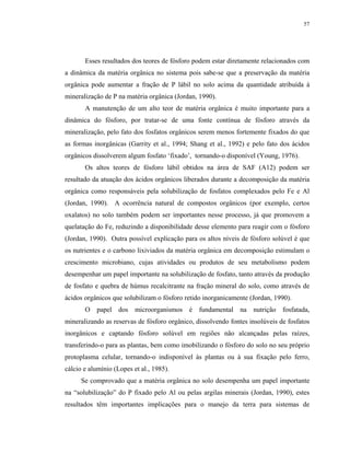 57




       Esses resultados dos teores de fósforo podem estar diretamente relacionados com
a dinâmica da matéria orgânica no sistema pois sabe-se que a preservação da matéria
orgânica pode aumentar a fração de P lábil no solo acima da quantidade atribuída à
mineralização de P na matéria orgânica (Jordan, 1990).
       A manutenção de um alto teor de matéria orgânica é muito importante para a
dinâmica do fósforo, por tratar-se de uma fonte contínua de fósforo através da
mineralização, pelo fato dos fosfatos orgânicos serem menos fortemente fixados do que
as formas inorgânicas (Garrity et al., 1994; Shang et al., 1992) e pelo fato dos ácidos
orgânicos dissolverem algum fosfato ‘fixado’, tornando-o disponível (Young, 1976).
       Os altos teores de fósforo lábil obtidos na área de SAF (A12) podem ser
resultado da atuação dos ácidos orgânicos liberados durante a decomposição da matéria
orgânica como responsáveis pela solubilização de fosfatos complexados pelo Fe e Al
(Jordan, 1990). A ocorrência natural de compostos orgânicos (por exemplo, certos
oxalatos) no solo também podem ser importantes nesse processo, já que promovem a
quelatação do Fe, reduzindo a disponibilidade desse elemento para reagir com o fósforo
(Jordan, 1990). Outra possível explicação para os altos níveis de fósforo solúvel é que
os nutrientes e o carbono lixiviados da matéria orgânica em decomposição estimulam o
crescimento microbiano, cujas atividades ou produtos de seu metabolismo podem
desempenhar um papel importante na solubilização de fosfato, tanto através da produção
de fosfato e quebra de húmus recalcitrante na fração mineral do solo, como através de
ácidos orgânicos que solubilizam o fósforo retido inorganicamente (Jordan, 1990).
       O papel dos microorganismos é fundamental na nutrição fosfatada,
mineralizando as reservas de fósforo orgânico, dissolvendo fontes insolúveis de fosfatos
inorgânicos e captando fósforo solúvel em regiões não alcançadas pelas raízes,
transferindo-o para as plantas, bem como imobilizando o fósforo do solo no seu próprio
protoplasma celular, tornando-o indisponível às plantas ou à sua fixação pelo ferro,
cálcio e alumínio (Lopes et al., 1985).
      Se comprovado que a matéria orgânica no solo desempenha um papel importante
na “solubilização” do P fixado pelo Al ou pelas argilas minerais (Jordan, 1990), estes
resultados têm importantes implicações para o manejo da terra para sistemas de
 