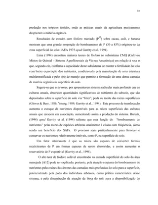 58




produção nos trópicos úmidos, onde as práticas atuais de agricultura praticamente
desprezam a matéria orgânica.
                                                        32
      Resultados de estudos com fósforo marcado (P ) sobre cacau, café, e banana
mostram que uma grande proporção do bombeamento do P (30 a 85%) originou-se da
zona superficial do solo (IAEA 1975 apud Garrity et al., 1994).
      Lima (1994) encontrou maiores teores de fósforo no subsistema CMQ (Cultivos
Mistos de Quintal – Sistema Agroflorestais da Várzea Amazônica) em relação à roça o
que, segundo ele, confirma a capacidade deste subsistema de manter a fertilidade do solo
com baixa exportação dos nutrientes, condicionada pela manutenção de uma estrutura
multiestratificada e pelo tipo de manejo que permite a formação de uma densa camada
de matéria orgânica na superfície do solo.
      Sugere-se que as árvores, por apresentarem sistema radicular mais profundo que as
culturas anuais, absorvam quantidades significativas de nutrientes do subsolo, que são
depositadas sobre a superfície do solo via “litter”, poda ou morte das raízes superficiais
(Glover & Beer, 1986; Young, 1989; Garrity et al., 1994). Este processo de translocação
aumenta o estoque de nutrientes disponíveis para as raízes superficiais das culturas
anuais que crescem em associação, aumentando assim a produção do sistema. Buresh,
(1994) apud Garrity et al. (1994) salienta que esta função do         “bombeamento de
nutrientes” pelas raízes de espécies arbóreas atualmente é citada com freqüência, como
sendo um benefício dos SAFs.         O processo seria particularmente para fornecer e
conservar os nutrientes relativamente imóveis, como P, na superfície do solo.
      Um fator interessante é que as raízes são capazes de converter formas
recalcitrantes de P em formas capazes de serem absorvidas, e assim aumentar o
reservatório de P exportável (Garrity et al., 1994).
       O alto teor de fósforo solúvel encontrado na camada superficial do solo da área
manejada (A12) pode ser explicado, portanto, pela atuação conjunta do bombeamento de
nutrientes pelas raízes das árvores das camadas mais profundas do solo para a superfície,
potencializado pela poda dos indivíduos arbóreos, como prática característica desse
sistema, e pela dinamização da atuação da biota do solo para a disponibilização de
 