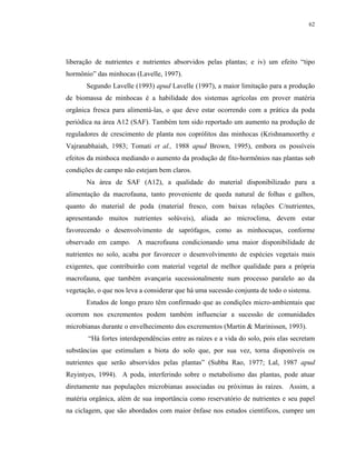 62




liberação de nutrientes e nutrientes absorvidos pelas plantas; e iv) um efeito “tipo
hormônio” das minhocas (Lavelle, 1997).
       Segundo Lavelle (1993) apud Lavelle (1997), a maior limitação para a produção
de biomassa de minhocas é a habilidade dos sistemas agrícolas em prover matéria
orgânica fresca para alimentá-las, o que deve estar ocorrendo com a prática da poda
periódica na área A12 (SAF). Também tem sido reportado um aumento na produção de
reguladores de crescimento de planta nos coprólitos das minhocas (Krishnamoorthy e
Vajranabhaiah, 1983; Tomati et al., 1988 apud Brown, 1995), embora os possíveis
efeitos da minhoca mediando o aumento da produção de fito-hormônios nas plantas sob
condições de campo não estejam bem claros.
       Na área de SAF (A12), a qualidade do material disponibilizado para a
alimentação da macrofauna, tanto proveniente de queda natural de folhas e galhos,
quanto do material de poda (material fresco, com baixas relações C/nutrientes,
apresentando muitos nutrientes solúveis), aliada ao microclima, devem estar
favorecendo o desenvolvimento de saprófagos, como as minhocuçus, conforme
observado em campo. A macrofauna condicionando uma maior disponibilidade de
nutrientes no solo, acaba por favorecer o desenvolvimento de espécies vegetais mais
exigentes, que contribuirão com material vegetal de melhor qualidade para a própria
macrofauna, que também avançaria sucessionalmente num processo paralelo ao da
vegetação, o que nos leva a considerar que há uma sucessão conjunta de todo o sistema.
       Estudos de longo prazo têm confirmado que as condições micro-ambientais que
ocorrem nos excrementos podem também influenciar a sucessão de comunidades
microbianas durante o envelhecimento dos excrementos (Martin & Marinissen, 1993).
       “Há fortes interdependências entre as raízes e a vida do solo, pois elas secretam
substâncias que estimulam a biota do solo que, por sua vez, torna disponíveis os
nutrientes que serão absorvidos pelas plantas” (Subba Rao, 1977; Lal, 1987 apud
Reyintyes, 1994). A poda, interferindo sobre o metabolismo das plantas, pode atuar
diretamente nas populações microbianas associadas ou próximas às raízes. Assim, a
matéria orgânica, além de sua importância como reservatório de nutrientes e seu papel
na ciclagem, que são abordados com maior ênfase nos estudos científicos, cumpre um
 