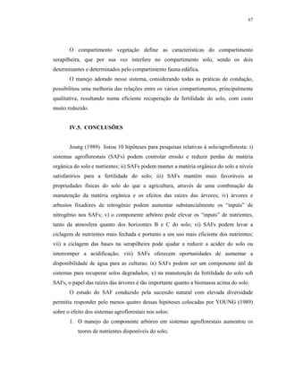 67




       O compartimento vegetação define as características do compartimento
serapilheira, que por sua vez interfere no compartimento solo, sendo os dois
determinantes e determinados pelo compartimento fauna edáfica.
       O manejo adotado nesse sistema, considerando todas as práticas de condução,
possibilitou uma melhoria das relações entre os vários compartimentos, principalmente
qualitativa, resultando numa eficiente recuperação da fertilidade do solo, com custo
muito reduzido.


       IV.5. CONCLUSÕES


       Joung (1989) listou 10 hipóteses para pesquisas relativas à solo/agrofloresta: i)
sistemas agroflorestais (SAFs) podem controlar erosão e reduzir perdas de matéria
orgânica do solo e nutrientes; ii) SAFs podem manter a matéria orgânica do solo a níveis
satisfatórios para a fertilidade do solo; iii) SAFs mantém mais favoráveis as
propriedades físicas do solo do que a agricultura, através de uma combinação da
manutenção da matéria orgânica e os efeitos das raízes das árvores; iv) árvores e
arbustos fixadores de nitrogênio podem aumentar substancialmente os “inputs” de
nitrogênio nos SAFs; v) o componente arbóreo pode elevar os “inputs” de nutrientes,
tanto da atmosfera quanto dos horizontes B e C do solo; vi) SAFs podem levar a
ciclagem de nutrientes mais fechada e portanto a um uso mais eficiente dos nutrientes;
vii) a ciclagem das bases na serapilheira pode ajudar a reduzir a acidez do solo ou
interromper a acidificação; viii) SAFs oferecem oportunidades de aumentar a
disponibilidade de água para as culturas; ix) SAFs podem ser um componente útil de
sistemas para recuperar solos degradados; x) na manutenção da fertilidade do solo sob
SAFs, o papel das raízes das árvores é tão importante quanto a biomassa acima do solo.
       O estudo do SAF conduzido pela sucessão natural com elevada diversidade
permitiu responder pelo menos quatro dessas hipóteses colocadas por YOUNG (1989)
sobre o efeito dos sistemas agroflorestais nos solos:
       1. O manejo do componente arbóreo em sistemas agroflorestais aumentou os
           teores de nutrientes disponíveis do solo;
 