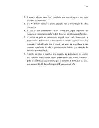 68




2. O manejo adotado nesse SAF contribuiu para uma ciclagem e uso mais
   eficientes dos nutrientes;
3. O SAF testado mostrou-se muito eficiente para a recuperação de solos
   degradados;
4. O solo e seus componentes (raízes, fauna) tem papel importante na
   recuperação e manutenção da fertilidade dos solos em sistemas agroflorestais.
5. A prática da poda do componente vegetal nesse SAF, favorecendo o
   bombeamento de nutrientes e disponibilizando matéria orgânica fresca, foi
   responsável pela elevação dos níveis de nutrientes na serapilheira e nas
   camadas superficiais do solo e, principalmente fósforo, pela ativação da
   atividade da biota edáfica;
6. A adição de cálcio e magnésio pela calagem, que permanecem no sistema
   pela ciclagem biogeoquímica intensa proporcionada pela prática de manejo,
   pode ter contribuído decisivamente para o aumento da fertilidade do solo,
   com aumento do pH, disponibilização de P e aumento do V%.
 