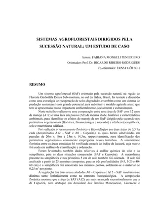 SISTEMAS AGROFLORESTAIS DIRIGIDOS PELA
        SUCESSÃO NATURAL: UM ESTUDO DE CASO

                                           Autora: FABIANA MONGELI PENEIREIRO
                               Orientador: Prof. Dr. RICARDO RIBEIRO RODRIGUES
                                                         Co-orientador: ERNST GÖTSCH




RESUMO

         Um sistema agroflorestal (SAF) orientado pela sucessão natural, na região de
Floresta Ombrófila Densa Sub-montana, no sul da Bahia, Brasil, foi testado e discutido
como uma estratégia de recuperação de solos degradados e também como um sistema de
produção sustentável com grande potencial para substituir o modelo agrícola atual, que
tem se apresentado muito impactante ambientalmente, socialmente e culturalmente.
         Neste trabalho realizou-se uma comparação entre uma área de SAF com 12 anos
de manejo (A12) e uma área em pousio (A0) de mesma idade, histórico e características
ambientais, para identificar os efeitos do manejo de um SAF dirigido pela sucessão nos
parâmetros vegetacionais (florística, fitossociologia e sucessão) e edáficos (serapilheira,
solo e macrofauna edáfica).
         Foi realizado o levantamento florístico e fitossiológico em duas áreas de 0,5 ha
cada (denominadas A12 – SAF e A0 – Capoeira), as quais foram subdivididas em
parcelas de 20m x 10m e 35m x 14,3m, respectivamente, para identificação dos
parâmetros vegetacionais comumente empregados nesses trabalhos. A similaridade
florística entre as áreas estudadas foi verificada através do índice de Jaccard, cuja matriz
foi usada em análises de classificação e ordenação.
         Foram levantados também dados relativos à análise química do solo e da
serapilheira, para as duas situações comparadas (SAF e Capoeira). A macrofauna
presente na serapilheira e nos primeiros 5 cm de solo também foi coletada. O solo foi
analisado a partir de 25 amostras compostas, para as três profundidades (0-5, 5-20 e 40-
60 cm) e a serapilheira foi amostrada nos mesmos pontos, coletando-se o material de
0,25 m2 por ponto.
         A vegetação das duas áreas estudadas A0 – Capoeira e A12 – SAF mostraram-se
distintas tanto floristicamente como na estrutura fitossociológica. A composição
florística mostrou que a área de SAF (A12) era mais avançada sucessionalmente que a
de Capoeira, com destaque em densidade das famílias Mimosaceae, Lauraceae e
 