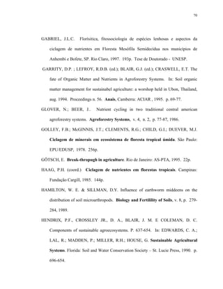 70




GABRIEL, J.L.C.      Florísitica, fitossociologia de espécies lenhosas e aspectos da

    ciclagem de nutrientes em Floresta Mesófila Semidecídua nos municípios de

    Anhembi e Bofete, SP. Rio Claro, 1997. 193p. Tese de Doutorado - UNESP.

GARRITY, D.P. ; LEFROY, R.D.B. (ed.); BLAIR, G.J. (ed.); CRASWELL, E.T. The

    fate of Organic Matter and Nutrients in Agroforestry Systems. In: Soil organic

    matter management for sustainabel agriculture: a worshop held in Ubon, Thailand,

    aug. 1994. Proceedings n. 56. Anais, Camberra: ACIAR , 1995. p. 69-77.

GLOVER, N.; BEER, J..         Nutrient cycling in two traditional central american

    agroforestry systems. Agroforestry Systems, v. 4, n. 2, p. 77-87, 1986.

GOLLEY, F.B.; McGINNIS, J.T.; CLEMENTS, R.G.; CHILD, G.I.; DUEVER, M.J.

    Ciclagem de minerais em ecossistema de floresta tropical úmida. São Paulo:

    EPU/EDUSP, 1978. 256p.

GÖTSCH, E. Break-thropugh in agriculture. Rio de Janeiro: AS-PTA, 1995. 22p.

HAAG, P.H. (coord.)     Ciclagem de nutrientes em florestas tropicais. Campinas:

    Fundação Cargill, 1985. 144p.

HAMILTON, W. E. & SILLMAN, D.Y. Influence of earthworm middeens on the

    distribution of soil microarthropods. Biology and Fertilility of Soils, v. 8, p. 279-

    284, 1989.

HENDRIX, P.F., CROSSLEY JR., D. A., BLAIR, J. M. E COLEMAN, D. C.

    Components of sustainable agroecosystems. P. 637-654. In: EDWARDS, C. A.;

    LAL, R.; MADDEN, P.; MILLER, R.H.; HOUSE, G. Sustainable Agricultural

    Systems. Florida: Soil and Water Conservation Society – St. Lucie Press, 1990. p.

    696-654.
 