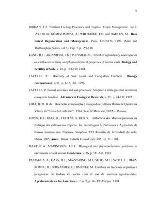 71




JORDAN, C.F. Nutrient Cucling Processes and Tropical Forest Management, cap.7.

    159-180. In: GÓMEZ-POMPA, A.; WHITMORE, T.C. and HADLEY, M. Rain

    Forest Regeneration and Management. Paris: UNESCO, 1990. (Man and

    TheBiosphere Series, vol.6). Cap. 7, p. 159-180.

KANG, B.T.; AKINNIFESI, F.K.; PLEYSIER, J.L. Effect of agroforestry wood species

    on earthworm activity and physicochemical properties of worms casts. Biology and

    Fertility of Soils, v. 18, p. 193-199, 1994.

LAVELLE, P.        Diversity of Soil Fauna and Ecosystem Function.            Biology

    International, n.33, p. 3-16, Jul. 1996.

LAVELLE, P. Faunal activities and soil processes: Adaptative strategies that determine

    ecosystem function. Advances in Ecological Research, v. 27, p. 94-132, 1997.

LIMA, R. M. B. de. Descrição, composição e manejo dos Cultivos Mistos de Quintal na

    Várzea da “Costa do Caldeirão”. 1994. Tese de Mestrado, INPA – Manaus.

LOPES, E.S.; DIAS, R.; FREITAS, S. DOS S.          Influência dos Microorganismos na

    Nutrição dos cultivos nos trópicos. In: Reciclagem de Nutrientes e Agricultura de

    Baixos insumos nos Trópicos. Simpósio XVI Reunião de Fertilidade do solo.

    Ilhéus, 1985. Anais. Ilhéus: Caballa Rosand (ed) 1985. p. 77 – 101.

MARTIN, A.; MARINISSEN, J.C.Y. Biological and physico-chemical processes in

    excrements of soil animal. Geoderma, v. 56, p. 331-347, 1993.

PANIAGUA, A.; DASS, D.L.; MAZZARINO, M.J.; SOTO, M.L.; SZOTT, L.; DÍAZ-

    ROMEU, R.; FERNÁNDEZ, C.; JIMÉNEZ, M. Cambios en facciones orgânicas e

    inorgânicas de fosforo en suelos com el uso de sistemas agroforestales.

    Agroforesteria en las Americas, v. 1, n. 2, p. 14 –19. Abr/jun. 1994.
 