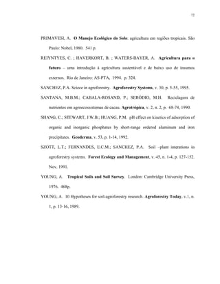 72




PRIMAVESI, A. O Manejo Ecológico do Solo: agricultura em regiões tropicais. São

    Paulo: Nobel, 1980. 541 p.

REIYNTYES, C. ; HAVERKORT, B. ; WATERS-BAYER, A. Agricultura para o

    futuro – uma introdução à agricultura sustentável e de baixo uso de insumos

    externos. Rio de Janeiro: AS-PTA, 1994. p. 324.

SANCHEZ, P.A. Sciece in agroforestry. Agroforestry Systems, v. 30, p. 5-55, 1995.

SANTANA, M.B.M.; CABALA-ROSAND, P.; SERÓDIO, M.H.                      Reciclagem de

    nutrientes em agroecossistemas de cacau. Agrotrópica, v. 2, n. 2, p. 68-74, 1990.

SHANG, C.; STEWART, J.W.B.; HUANG, P.M. pH effect on kinetics of adsorption of

    organic and inorganic phosphates by short-range ordered aluminum and iron

    precipitates. Geoderma, v. 53, p. 1-14, 1992.

SZOTT, L.T.; FERNANDES, E.C.M.; SANCHEZ, P.A.               Soil –plant interations in

    agroforestry systems. Forest Ecology and Management, v. 45, n. 1-4, p. 127-152.

    Nov. 1991.

YOUNG, A. Tropical Soils and Soil Survey. London: Cambridge University Press,

    1976. 468p.

YOUNG, A. 10 Hypotheses for soil-agroforestry research. Agroforestry Today, v.1, n.

    1, p. 13-16, 1989.
 