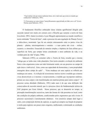 74




         “O pó estelar é do que somos realmente feitos, nós e tudo mais que existe no mundo que
        conhecemos” (Sahtouris, 1991).

        “A Terra parece ser uma criatura “maravilhosamente especializada em lidar com o sol” (Lewis
        Thomas apud Sahtouris, 1991).



       O fundamento filosófico embasador desse sistema agroflorestal dirigido pela
sucessão natural tem muito em comum com a filosofia que sustenta a teoria de Gaia
(Lovelock, 1991). James Lovelock e Lynn Margulis apresentaram ao mundo científico a
teoria intitulada “Teoria de Gaia”, onde o processo de auto-regulação do Planeta Terra é
a idéia-chave, mostrando “que há um estreito entrosamento entre as partes vivas do
planeta – plantas, microorganismos e animais – e suas partes não vivas – rochas,
oceanos e a atmosfera. Enunciada de maneira simples, a hipótese de Gaia afirma que a
superfície da Terra, que sempre temos considerado o meio ambiente da vida, é na
verdade parte da vida” (Capra, 1996).
       Sahtouris (1991), ao comentar sobre a Teoria de Gaia, ressalta que a mesma
“obriga que se tenha uma visão planetária. Esta teoria entende a evolução do ambiente
físico e dos organismos como um todo fortemente unido, em um processo ou campo de
ação único e indivisível. Gaia, como sua capacidade de homeostase, é uma propriedade
emergente desse campo de ação” . “Uma mudança em uma espécie se refletirá por
mudanças em outras. A evolução de ecossistemas inteiros ocorre à medida que criaturas
vivas desenvolvem a si mesmas e reciprocamente, à medida que incorporam matérias-
primas aos seus corpos e são transformadas em matérias-primas para outros corpos”. O
processo acima abordado (Sahtouris, 1991) nada mais é do que uma definição não
conservadora de sucessão natural, que é o processo chave da fundamentação teórica do
SAF proposto por Ernst Götsch.           Nesse processo, que se desenrola no tempo, se
pressupõe transformações sucessivas, tanto das formas de vida presentes no local, como
das condições do próprio ambiente, condicionadas pelos organismos que nele vivem. O
processo sucessional é inerentemente dinâmico. Um consórcio sempre dará lugar a
outro, com composição distinta de espécies, se aquele já cumpriu sua função de preparar
o nicho para espécies um pouco mais exigentes, melhorando e otimizando as condições
ambientais.
 