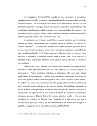 75




           Na concepção de Götsch (1995), baseada em suas observações e teorizações,
quando tentamos entender o ambiente, considerando também a organização e interação
de suas formas de vida, devemos procurar inserir a atividade humana no fluxo de vida
do Planeta, de forma a perseguir sempre um aumento de qualidade e quantidade de vida
consolidada, aliando as necessidades humanas com a sustentabilidade dos recursos. Isso
pressupõe preservar qualquer tipo de vida no ambiente e manter ou melhorar a qualidade
ambiental, gerando recursos para possibilitar mais vida.
           Se analisarmos os processos envolvidos no desenvolvimento de ecossistemas
naturais no tempo, observaremos que a sucessão natural é sinônimo de aumento de
recursos (sintropia9). Os ecossistemas naturais estão sempre mudando, de acordo com o
processo sucessional, caminhando sempre para o aumento da qualidade e quantidade de
vida consolidada (Götsch, 1995). Estas mudanças se dão numa dupla via: os seres vivos
alterando o ambiente e o ambiente atuando sobre os seres vivos. Cada indivíduo é
determinado pelo antecessor e determina o seu sucessor, e estes definem e são definidos
pelo ambiente.
           Podemos dizer que a filosofia que dá lastro aos conceitos fundamentais desse
modelo de sistema agroflorestal se baseia na Teoria de Gaia e, na verdade, chega até a
transcendê-la.        Numa abordagem sistêmica, a agricultura, tida como uma prática
modificadora dos ecossistemas e voltada para a produção, está inserida num contexto
maior e faz parte da dinâmica da vida no planeta, tendo relação inclusive, com o cosmos.
Ao elaborar sua teoria para compreensão da vida, que possibilita orientar a definição de
ações sustentáveis em relação ao uso dos recursos naturais, Götsch chega a transcender a
Teoria de Gaia, como paradigma recorrente, uma vez que ele, além de considerar o
Planeta Terra um organismo vivo, onde todas as atividades dos organismos e fenômenos
interagem, enxerga o Planeta dentro do contexto cósmico, sendo a vida uma das
estratégias de existência do Planeta Terra. Segundo ele, a vida ocorre para que a
existência seja possível; a vida é um dos instrumentários do Planeta para assegurar o
equilíbrio energético a fim de possibilitar a existência (ANEXO U).


9
    termo cunhado por E. Götsch para o conceito inverso de entropia
 