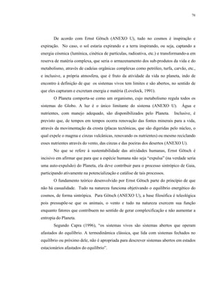 76




       De acordo com Ernst Götsch (ANEXO U), tudo no cosmos é inspiração e
expiração. No caso, o sol estaria expirando e a terra inspirando, ou seja, captando a
energia cósmica (lumínica, cinética de partículas, radioativa, etc.) e transformando-a em
reserva de matéria complexa, que seria o armazenamento dos sub-produtos da vida e do
metabolismo, através de cadeias orgânicas complexas como petróleo, turfa, carvão, etc.,
e inclusive, a própria atmosfera, que é fruto da atividade da vida no planeta, indo de
encontro à definição de que os sistemas vivos tem limites e são abertos, no sentido de
que eles capturam e excretam energia e matéria (Lovelock, 1991).
       O Planeta comporta-se como um organismo, cujo metabolismo regula todos os
sistemas do Globo. A luz é o único limitante do sistema (ANEXO U).               Água e
nutrientes, com manejo adequado, são disponibilizados pelo Planeta.         Inclusive, é
previsto que, de tempos em tempos ocorra renovação das fontes minerais para a vida,
através da movimentação da crosta (placas tectônicas, que são digeridas pelo núcleo, o
qual expele o magma e cinzas vulcânicas, renovando os nutrientes) ou mesmo reciclando
esses nutrientes através do vento, das cinzas e das poeiras dos desertos (ANEXO U).
       No que se refere à sustentabilidade das atividades humanas, Ernst Götsch é
incisivo em afirmar que para que a espécie humana não seja “expulsa” (na verdade seria
uma auto-expulsão) do Planeta, ela deve contribuir para o processo sintrópico de Gaia,
participando ativamente na potencialização e catálise de tais processos.
       O fundamento teórico desenvolvido por Ernst Götsch parte do princípio de que
não há casualidade. Tudo na natureza funciona objetivando o equilíbrio energético do
cosmos, de forma sintrópica. Para Götsch (ANEXO U), a base filosófica é teleológica
pois pressupõe-se que os animais, o vento e tudo na natureza exercem sua função
enquanto fatores que contribuem no sentido de gerar complexificação e não aumentar a
entropia do Planeta.
       Segundo Capra (1996), “os sistemas vivos são sistemas abertos que operam
afastados do equilíbrio. A termodinâmica clássica, que lida com sistemas fechados no
equilíbrio ou próximo dele, não é apropriada para descrever sistemas abertos em estados
estacionários afastados do equilíbrio”.
 