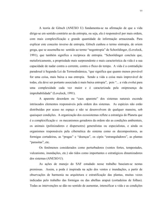 77




       A teoria de Götsch (ANEXO U) fundamenta-se na afirmação de que a vida
dirige-se em sentido contrário ao da entropia, ou seja, ela é responsável por mais ordem,
com mais complexificação e grande quantidade de informação armazenada. Para
explicar este conceito inverso de entropia, Götsch cunhou o termo sintropia, de oriem
grega, que se assemelha no sentido ao termo “negentropia” de Schorödinger, (Lovelock,
1991), que também significa a recíproca de entropia. “Schorödinger concluía que,
metaforicamente, a propriedade mais surpreendente e mais característica da vida é a sua
capacidade de nadar contra a corrente, contra o fluxo do tempo. A vida é a contradição
paradoxal à Segunda Lei da Termodinâmica, “que significa que quanto menos provável
for uma coisa, mais baixa a sua entropia. Sendo a vida a coisa mais improvável de
todas, ela deve ser portanto associada à mais baixa entropia”, pois “... a vida evolui para
uma complexidade cada vez maior e é caracterizada pela onipresença da
improbabilidade” (Lovelock, 1991).
       A aparente desordem ou “caos aparente” dos sistemas naturais esconde
intrincados elementos responsáveis pela ordem dos sistemas. As espécies não estão
distribuídas por acaso no espaço e não se desenvolvem de qualquer maneira, sob
quaisquer condições. A organização dos ecossistemas reflete a estratégia do Planeta que
é a complexificação e os mecanismos geradores da ordem são as condições ambientais,
os animais (polinizadores e dispersores) generalistas ou especialistas, e ainda os
organismos responsáveis pela cibernética do sistema como os decompositores, as
formigas cortadeiras, as “pragas” e “doenças”, os cipós “estranguladores”, as plantas
“parasitas”, etc.
       Os fenômenos considerados como perturbadores (ventos fortes, tempestades,
vulcanismo, inundações, etc.) são tidos como importantes e estratégicos dinamizadores
dos sistemas (ANEXO U).
       As ações de manejo do SAF estudado nesse trabalho baseiam-se nestas
premissas. Assim, a poda é inspirada na ação dos ventos e inundações, a partir de
observações de harmonia na arquitetura e estratificação das plantas, muitas vezes
indicadas pelo trabalho das formigas ou das abelhas arapuá (cortadeiras de folhas).
Todas as intervenções se dão no sentido de aumentar, intensificar a vida e as condições
 