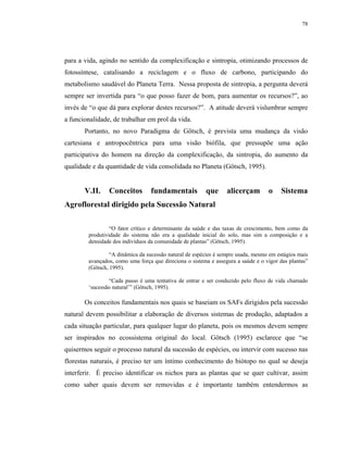 78




para a vida, agindo no sentido da complexificação e sintropia, otimizando processos de
fotossíntese, catalisando a reciclagem e o fluxo de carbono, participando do
metabolismo saudável do Planeta Terra. Nessa proposta de sintropia, a pergunta deverá
sempre ser invertida para “o que posso fazer de bom, para aumentar os recursos?”, ao
invés de “o que dá para explorar destes recursos?”. A atitude deverá vislumbrar sempre
a funcionalidade, de trabalhar em prol da vida.
       Portanto, no novo Paradigma de Götsch, é prevista uma mudança da visão
cartesiana e antropocêntrica para uma visão biófila, que pressupõe uma ação
participativa do homem na direção da complexificação, da sintropia, do aumento da
qualidade e da quantidade de vida consolidada no Planeta (Götsch, 1995).


       V.II.    Conceitos        fundamentais           que      alicerçam        o    Sistema
Agroflorestal dirigido pela Sucessão Natural

                 “O fator crítico e determinante da saúde e das taxas de crescimento, bem como da
        produtividade do sistema não era a qualidade inicial do solo, mas sim a composição e a
        densidade dos indivíduos da comunidade de plantas” (Götsch, 1995).

                 “A dinâmica da sucessão natural de espécies é sempre usada, mesmo em estágios mais
        avançados, como uma força que direciona o sistema e assegura a saúde e o vigor das plantas”
        (Götsch, 1995).

                “Cada passo é uma tentativa de entrar e ser conduzido pelo fluxo de vida chamado
        ‘sucessão natural’” (Götsch, 1995).

       Os conceitos fundamentais nos quais se baseiam os SAFs dirigidos pela sucessão
natural devem possibilitar a elaboração de diversos sistemas de produção, adaptados a
cada situação particular, para qualquer lugar do planeta, pois os mesmos devem sempre
ser inspirados no ecossistema original do local. Götsch (1995) esclarece que “se
quisermos seguir o processo natural da sucessão de espécies, ou intervir com sucesso nas
florestas naturais, é preciso ter um íntimo conhecimento do biótopo no qual se deseja
interferir. É preciso identificar os nichos para as plantas que se quer cultivar, assim
como saber quais devem ser removidas e é importante também entendermos as
 