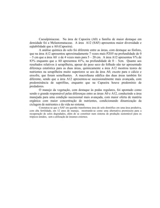 Caesalpiniaceae. Na área de Capoeira (A0) a família de maior destaque em
densidade foi a Melastomataceae. A área A12 (SAF) apresentou maior diversidade e
eqüabilidade que a A0 (Capoeira).
        A análise química do solo foi diferente entre as áreas, com destaque ao fósforo,
que na área A12 apresentou aproximadamente 7 vezes mais P2O5 na profundidade de 0
– 5 cm que a área A0 e de 4 vezes mais para 5 – 20 cm. A área A12 apresentou V% de
83% enquanto que a A0 apresentou 41%, na profundidade de 0 – 5cm. Quanto aos
resultados relativos à serapilheira, apesar do peso seco do folhedo não ter apresentado
diferença estatística para as duas áreas, quimicamente a área A12 mostrou teores de
nutrientes na serapilheira muito superiores se aos da área A0, exceto para o cálcio e
enxofre, que foram semelhantes. A macrofauna edáfica das duas áreas também foi
diferente, sendo que a área A12 apresentou-se sucessionalmente mais avançada, com
predominância de saprófitas, enquanto que na Capoeira houve predomínio de
predadores.
        O manejo da vegetação, com destaque às podas regulares, foi apontado como
sendo o grande responsável pelas diferenças entre as áreas A0 e A12, conduzindo a área
manejada para uma condição sucessional mais avançada, com maior oferta de matéria
orgânica com maior concentração de nutrientes, condicionando dinamização da
ciclagem de nutrientes e da vida no sistema.
         Constatou-se que o SAF em questão transformou área de solo distrófico em uma área produtiva,
com alta fertilidade, em 12 anos de manejo, mostrando-se como uma alternativa promissora para a
recuperação de solos degradados, além de se constituir num sistema de produção sustentável para os
trópicos úmidos, sem a utilização de insumos externos.
 