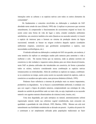 79




interações entre as culturas e as espécies nativas com todos os outros elementos da
comunidade”.
      Os fundamentos e conceitos envolvidos na elaboração e condução do SAF
abordado neste estudo de caso (Götsch, 1995) são: i) replicar os processos que ocorrem
naturalmente; ii) compreender o funcionamento do ecossistema original no local; iii)
assim como uma forma de vida dá lugar a outra, criando condições ambientais
satisfatórias, um consórcio também cria outro (baseia-se na sucessão natural); iv) inserir
a espécie de interesse para o homem no sistema de produção dentro da lógica
sucessional, tentando se basear na origem evolutiva daquela espécie (condições
ambientais originais, consórcios que geralmente acompanham a espécie, suas
necessidades ecofisiológicas, etc.).
       O método utilizado na elaboração e condução do SAF em questão, em essência, é
uma tentativa de replicar as estratégias usadas pela natureza para aumentar a vida e
melhorar o solo.    Da mesma forma que na natureza, onde as plantas ocorrem em
consórcios (e não isoladas) e requerem outras plantas para um ótimo desenvolvimento,
neste SAF as plantas cultivadas são introduzidas em consórcio, de forma a preencher
todos os nichos, inclusive considerando nessa combinação as espécies nativas
remanescentes ou reintroduzidas. Além de combinar as espécies no espaço, combinam-
se os consórcios no tempo, assim como ocorre na sucessão natural de espécies, onde os
consórcios se sucedem uns após outros, num processo dinâmico (Götsch, 1995).
       Podemos fazer referência a sistemas de produção mais ou menos impactantes,
predatórios ou degradantes. Ao se buscar a sustentabilidade ambiental, é condição sine
qua non seguir a lógica da própria natureza, compreendendo sua estratégia de vida,
atuando no sentido de possibilitar cada vez mais vida, ou seja, inspirando-se na sucessão
natural e nos agentes naturais dinamizadores do sistema (vento, insetos, etc).
       Uma área degradada, por ação antrópica ou natural, automaticamente sofrerá
regeneração natural, tendo sua cobertura vegetal restabelecida, num crescente em
qualidade e quantidade de vida (Götsch, 1995; Martins, 1990). Mesmo um solo terá
naturalmente sua fertilidade restabelecida se deixado em pousio. A prática de pousio foi
e continuam a ser amplamente utilizada pelas populações tradicionais ao fazer
 