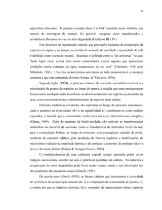 80




agricultura itinerante. O próprio exemplo disso é o SAF estudado nesse trabalho, que
através de estratégias de manejo, foi possível recuperar solos empobrecidos e
restabelecer florestas nativas em área degradada (Capítulos III e IV).
       Este processo de regeneração natural, que pressupõe mudança da composição de
espécies no espaço e no tempo, no sentido de aumento de qualidade e quantidade de vida
é definido como sucessão natural. Sucessão é definida como a “lei universal” na qual
“todo lugar vazio evolui para novas comunidades exceto aqueles que apresentam
condições muito extremas de água, temperatura, luz ou solo” (Clements, 1916 apud
McIntosh, 1981). Uma das características universais de todo ecossistema é a mudança
contínua a que está submetido (Gómez-Pompa & Wiechers, 1976).
       Segundo Egler (1954), o processo clássico de sucessão secundária envolveria a
substituição de grupos de espécies ao longo do tempo, à medida que estas predecessoras
fornecessem condições mais favoráveis ao desenvolvimento das espécies já presentes na
área, com crescimento lento e estabelecimento de espécies mais tardias.
       Diversas tendências estruturais são esperadas ao longo do processo sucessional,
onde o aumento na diversidade (H’) e da eqüabilidade (J) constituem-se como padrões
esperados, à medida que a comunidade evolui para um nível estrutural mais complexo
(Odum, 1969). Além do aumento da biodiversidade, são notáveis as transformações
ambientais no decorrer da sucessão, como a transferência de nutrientes livres do solo
para a comunidade biótica, ao longo do processo, com conseqüente redução da perda,
melhoria da estrutura edáfica, pela produção de matéria orgânica e modificações do
microclima (redução da amplitude térmica e de umidade e aumento da umidade relativa
do ar e do solo) (Gómez-Pompa & Vazquez-Yanes, 1985).
       O restabelecimento de uma cobertura vegetal natural, passando pelos vários
estágios sucessionais, devolve ao solo o potencial produtivo de outrora. Na natureza a
recuperação de solos degradados pode levar muito tempo, sendo a sua abreviação um
dos propósitos das pesquisas atuais (Götsch, 1995).
       De acordo com Götsch (1995), os fatores críticos que determinam a velocidade
de ocorrência da recuperação natural são: i) a composição da comunidade de plantas; ii)
a ordem em que as espécies ocorrem; iii) o momento de aparecimento destas espécies
 