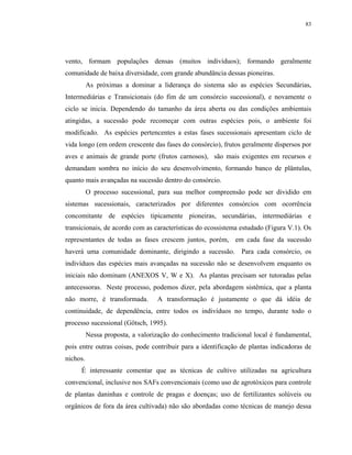 83




vento, formam populações densas (muitos indivíduos); formando geralmente
comunidade de baixa diversidade, com grande abundância dessas pioneiras.
          As próximas a dominar a liderança do sistema são as espécies Secundárias,
Intermediárias e Transicionais (do fim de um consórcio sucessional), e novamente o
ciclo se inicia. Dependendo do tamanho da área aberta ou das condições ambientais
atingidas, a sucessão pode recomeçar com outras espécies pois, o ambiente foi
modificado. As espécies pertencentes a estas fases sucessionais apresentam ciclo de
vida longo (em ordem crescente das fases do consórcio), frutos geralmente dispersos por
aves e animais de grande porte (frutos carnosos), são mais exigentes em recursos e
demandam sombra no início do seu desenvolvimento, formando banco de plântulas,
quanto mais avançadas na sucessão dentro do consórcio.
          O processo sucessional, para sua melhor compreensão pode ser dividido em
sistemas sucessionais, caracterizados por diferentes consórcios com ocorrência
concomitante de espécies tipicamente pioneiras, secundárias, intermediárias e
transicionais, de acordo com as características do ecossistema estudado (Figura V.1). Os
representantes de todas as fases crescem juntos, porém, em cada fase da sucessão
haverá uma comunidade dominante, dirigindo a sucessão. Para cada consórcio, os
indivíduos das espécies mais avançadas na sucessão não se desenvolvem enquanto os
iniciais não dominam (ANEXOS V, W e X). As plantas precisam ser tutoradas pelas
antecessoras. Neste processo, podemos dizer, pela abordagem sistêmica, que a planta
não morre, é transformada.        A transformação é justamente o que dá idéia de
continuidade, de dependência, entre todos os indivíduos no tempo, durante todo o
processo sucessional (Götsch, 1995).
          Nessa proposta, a valorização do conhecimento tradicional local é fundamental,
pois entre outras coisas, pode contribuir para a identificação de plantas indicadoras de
nichos.
     É interessante comentar que as técnicas de cultivo utilizadas na agricultura
convencional, inclusive nos SAFs convencionais (como uso de agrotóxicos para controle
de plantas daninhas e controle de pragas e doenças; uso de fertilizantes solúveis ou
orgânicos de fora da área cultivada) não são abordadas como técnicas de manejo dessa
 