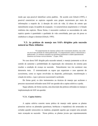 86




modo que seja possível identificar certos padrões. De acordo com Götsch (1995), é
possível caracterizar as espécies segundo seus grupos sucessionais por meio de
informações a respeito de: i) duração do ciclo de vida; ii) altura do estrato que
naturalmente ocupa; iii) padrão de ocupação; iv) características arquiteturais e v) função
sistêmica das espécies. Dessa forma, é necessário conhecer as necessidades de cada
espécie quanto à quantidade e qualidade de vida consolidada, para que ela possa se
estabelecer e chegar a dominar (Götsch, 1995).


     V.3. As práticas de manejo nos SAFs dirigidos pela sucessão
natural na Mata Atlântica

                       “O comportamento de sistemas caóticos não é meramente aleatório, mas exibe
           um nível mais profundo de ordem padronizada. O comportamento caótico é determinista e
           padronizado, e os atratores estranhos nos permitem transformar os dados aparentemente
           aleatórios em formas visíveis distintas.” (Capra, 1996).

     No caso desse SAF dirigido pela sucessão natural, o manejo justamente se dá no
sentido de aumentar a probabilidade da organização dos elementos do sistema para
resultar a condição de avanço na sucessão.           Naturalmente isso iria acontecer mas
demoraria mais.     É sistematizando as regras que organizam o caos aparente do
ecossistema, como as regras envolvidas na dispersão, polinização, transformação e
criação de nichos...) que o processo sucessional é acelerado.
     De forma geral, os dois instrumentos ou técnicas de manejo que aceleram o
processo sucessional utilizados neste SAF em questão são a capina seletiva e a poda.
     Segue adiante, de forma sucinta, uma descrição das práticas utilizadas no manejo e
implementação do SAF em questão:


     V.3.1. Capina Seletiva


     A capina seletiva consiste numa prática de manejo onde apenas as plantas
pioneiras nativas ou plantadas (gramíneas, herbáceas e trepadeiras) são arrancadas ou
cortadas quando senescentes ou maduras, poupando aquelas que ocupam uma posição
mais avançada na sucessão. Nessa prática, as plantas jovens que espontaneamente
 