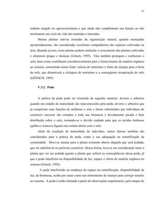 87




tenham surgido no agroecossistema e que ainda não completaram sua função ou não
terminaram seu ciclo de vida são mantidas e tutoradas.
     Muitas plantas nativas oriundas da regeneração natural, quando manejadas
apropriadamente, são consideradas excelentes companheiras das espécies cultivadas na
área. Quando jovens, essas plantas podem estimular o crescimento das plantas cultivadas
e afastarem pragas e doenças (Götsch, 1995). Elas também protegem e melhoram o
solo, bem como contribuem consideravelmente para o fornecimento de matéria orgânica
ao sistema, consistindo numa fonte valiosa de nutrientes e fonte de energia para a biota
do solo, que dinamizará a ciclagem de nutrientes e a conseqüente recuperação do solo
(GÖTSCH, 1995).

     V.3.2. Poda


     A prática da poda pode ser resumida da seguinte maneira: árvores e arbustos
quando em estádio de maturidade são rejuvenescidos pela poda; árvores e arbustos que
já cumpriram suas funções de melhorar o solo e foram substituídos por indivíduos do
consórcio sucessor são cortados e toda sua biomassa é devidamente picada e bem
distribuída sobre o solo, tomando-se o devido cuidado para que os tecidos lenhosos
(galhos e troncos) fiquem em contato direto com o solo.
     Além da condição de maturidade do indivíduo, outros fatores também são
considerados para a prática da poda, como a sua adequação na estratificação da
comunidade. Deve-se atentar para a planta existente abaixo daquela que será podada,
que irá substituí-la no próximo consórcio. Dessa forma, leva-se em consideração tanto a
planta que vai ser podada quanto a planta que sofrerá as conseqüências dessa poda, já
que a poda interferirá na disponibilidade de luz, espaço e oferta de matéria orgânica no
sistema (Götsch, 1995).
       A poda interferindo na mudança de espaço na estratificação, disponibilidade de
luz, de biomassa, acaba por atuar como um instrumento de manejo para corrigir tensões
no sistema. A poda é então efetuada a partir de observações arquiteturais, pelo ataque de
 