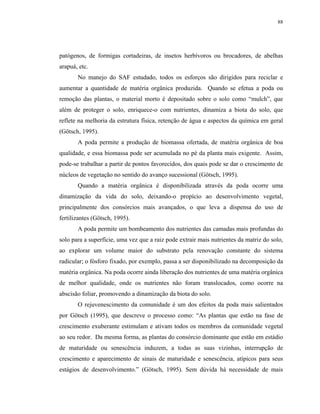 88




patógenos, de formigas cortadeiras, de insetos herbívoros ou brocadores, de abelhas
arapuá, etc.
       No manejo do SAF estudado, todos os esforços são dirigidos para reciclar e
aumentar a quantidade de matéria orgânica produzida. Quando se efetua a poda ou
remoção das plantas, o material morto é depositado sobre o solo como “mulch”, que
além de proteger o solo, enriquece-o com nutrientes, dinamiza a biota do solo, que
reflete na melhoria da estrutura física, retenção de água e aspectos da química em geral
(Götsch, 1995).
       A poda permite a produção de biomassa ofertada, de matéria orgânica de boa
qualidade, e essa biomassa pode ser acumulada no pé da planta mais exigente. Assim,
pode-se trabalhar a partir de pontos favorecidos, dos quais pode se dar o crescimento de
núcleos de vegetação no sentido do avanço sucessional (Götsch, 1995).
       Quando a matéria orgânica é disponibilizada através da poda ocorre uma
dinamização da vida do solo, deixando-o propício ao desenvolvimento vegetal,
principalmente dos consórcios mais avançados, o que leva a dispensa do uso de
fertilizantes (Götsch, 1995).
       A poda permite um bombeamento dos nutrientes das camadas mais profundas do
solo para a superfície, uma vez que a raiz pode extrair mais nutrientes da matriz do solo,
ao explorar um volume maior do substrato pela renovação constante do sistema
radicular; o fósforo fixado, por exemplo, passa a ser disponibilizado na decomposição da
matéria orgânica. Na poda ocorre ainda liberação dos nutrientes de uma matéria orgânica
de melhor qualidade, onde os nutrientes não foram translocados, como ocorre na
abscisão foliar, promovendo a dinamização da biota do solo.
       O rejuvenescimento da comunidade é um dos efeitos da poda mais salientados
por Götsch (1995), que descreve o processo como: “As plantas que estão na fase de
crescimento exuberante estimulam e ativam todos os membros da comunidade vegetal
ao seu redor. Da mesma forma, as plantas do consórcio dominante que estão em estádio
de maturidade ou senescência induzem, a todas as suas vizinhas, interrupção de
crescimento e aparecimento de sinais de maturidade e senescência, atípicos para seus
estágios de desenvolvimento.” (Götsch, 1995). Sem dúvida há necessidade de mais
 