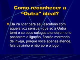 Como reconhecer a “Outra" ideal? Ela irá ligar para seu escritório com aquela voz sensual (que só a Outra tem) e se seus colegas atenderem e te passarem a ligação, ficarão morrendo de inveja, porque você apenas atende, fala baixinho e não abre o jogo... 