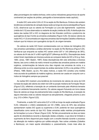 79
altas porcentagens de matéria lenhosa, entre outros indicadores geoquímicos de aporte
continental (ver seções de pirólise, petrografia e biomarcadores neste capítulo).
A razão O/C varia entre 0,04 e 0,18 na seção do Rio Bambuca. Embora não existam
tendências consistentes de variação dessa razão ao longo da coluna estratigráfica (Figura
5.23), observa-se que os valores da Formação La Luna são ligeiramente superiores
(média de 0,12) aos observados no restante da seção (média de 0,09). A distribuição dos
dados das razões O/C e H/C no diagrama de Van Krevelen confirma o predomínio de
querogênios do tipo II entre as amostras analisadas (Figura 5.24). Os baixos valores da
razão H/C (1,0) encontrados em algumas amostras das formações Caballos e Bambuca
indicam que há mistura com querogênio do tipo III, de origem terrestre.
Os valores da razão H/C foram correlacionados com os índices de hidrogênio (IH)
nas amostras submetidas a análise elementar na seção do Rio Bambuca (Figura 5.25).
Verifica-se que enquanto as razões H/C variam entre 0,87 e 1,40 (diferença de 38%),
os valores de IH vão de 51 a 663 mgHC/gCOT (diferença de 92%). Discrepâncias desta
ordem foram reportadas por diversos autores ao comparar dados de H/C e IH (e.g. Katz,
1983; Jones, 1987; Baskin, 1997). Estas discrepâncias têm sido atribuídas a diversos
fatores, tais como o efeito da matriz mineral na pirólise das amostras pobres em matéria
orgânica, contaminações de betume e/ou óleo migrado nas amostras de rocha, e a
diferença entre os erros experimentais da análise elementar (3-5%) e da pirólise (10%)
(Peters, 1986; Baskin, op.cit.). Por estes motivos, a razão H/C constitui uma medida
mais acurada da qualidade da matéria orgânica, devendo ser usada em conjunto com o
índice de hidrogênio sempre que possível.
As razões N/C mostram uma tendência de incremento de valores de cerca de 0,04
na base da seção até valores da ordem de 0,08 na porção mediana da Formação Tetuan
(Figura 5.23), refletindo a transição de um ambiente dominado pela influência terrestre
para um ambiente francamente marinho. Os valores seguem flutuando em torno dessa
faixa de valores ao longo de praticamente toda a seção do Rio Bambuca, à exceção de
alguns intervalos onde os valores reduzem-se abruptamente, chegando próximo a zero
(e.g. 212 e 240m; Figura 5.23).
Finalmente, a razão S/C varia entre 0,01 e 0,08 ao longo da seção analisada (Figura
5.23). Utilizando o critério estabelecido por Orr (1986), cerca de 40% das amostras
apresentaram razões S/C iguais ou superiores a 0,04, podendo ter seus querogênios
classificados como sendo do tipo II-S. Estas amostras estão restritas principalmente
às formações La Luna e Tetuan (Figura 5.24). Tal fato provavelmente se deve ao baixo
aporte de siliciclásticos durante a deposição destas unidades, o que deve ter limitado o
suprimento de ferro disponível para reação com o enxofre liberado durante o processo
de alteração da matéria orgânica por sulfato-redução. Nas outras unidades (Caballos
e Bambuca), um maior aporte siliciclástico e, possivelmente, níveis mais altos de
 