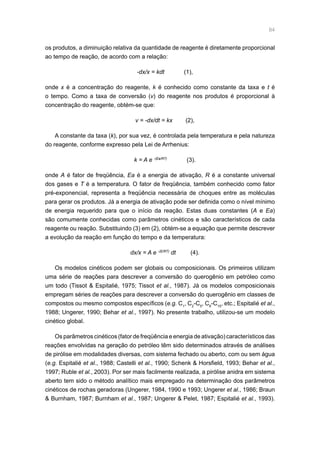 84
os produtos, a diminuição relativa da quantidade de reagente é diretamente proporcional
ao tempo de reação, de acordo com a relação:
-dx/x = kdt (1),
onde x é a concentração do reagente, k é conhecido como constante da taxa e t é
o tempo. Como a taxa de conversão (v) do reagente nos produtos é proporcional à
concentração do reagente, obtém-se que:
v = -dx/dt = kx (2),
A constante da taxa (k), por sua vez, é controlada pela temperatura e pela natureza
do reagente, conforme expresso pela Lei de Arrhenius:
k = A e -(Ea/RT)
(3).
onde A é fator de freqüência, Ea é a energia de ativação, R é a constante universal
dos gases e T é a temperatura. O fator de freqüência, também conhecido como fator
pré-exponencial, representa a freqüência necessária de choques entre as moléculas
para gerar os produtos. Já a energia de ativação pode ser definida como o nível mínimo
de energia requerido para que o início da reação. Estas duas constantes (A e Ea)
são comumente conhecidas como parâmetros cinéticos e são característicos de cada
reagente ou reação. Substituindo (3) em (2), obtém-se a equação que permite descrever
a evolução da reação em função do tempo e da temperatura:
dx/x = A e -(E/RT)
dt (4).
Os modelos cinéticos podem ser globais ou composicionais. Os primeiros utilizam
uma série de reações para descrever a conversão do querogênio em petróleo como
um todo (Tissot  Espitalié, 1975; Tissot et al., 1987). Já os modelos composicionais
empregam séries de reações para descrever a conversão do querogênio em classes de
compostos ou mesmo compostos específicos (e.g. C1
, C2
-C5
, C6
-C15
, etc.; Espitalié et al.,
1988; Ungerer, 1990; Behar et al., 1997). No presente trabalho, utilizou-se um modelo
cinético global.
Os parâmetros cinéticos (fator de freqüência e energia de ativação) característicos das
reações envolvidas na geração do petróleo têm sido determinados através de análises
de pirólise em modalidades diversas, com sistema fechado ou aberto, com ou sem água
(e.g. Espitalié et al., 1988; Castelli et al., 1990; Schenk  Horsfield, 1993; Behar et al.,
1997; Ruble et al., 2003). Por ser mais facilmente realizada, a pirólise anidra em sistema
aberto tem sido o método analítico mais empregado na determinação dos parâmetros
cinéticos de rochas geradoras (Ungerer, 1984, 1990 e 1993; Ungerer et al., 1986; Braun
 Burnham, 1987; Burnham et al., 1987; Ungerer  Pelet, 1987; Espitalié et al., 1993).
 