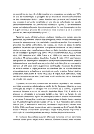 87
os querogênios dos tipos I, II e II-S já completaram o processo de conversão, com 100%
de taxa de transformação, o querogênio do tipo III ainda se encontra com uma taxa
de 85%. O querogênio do tipo I, devido à relativa homogeneidade composicional, tem
seu processo de conversão completado em uma faixa de profundidade mais estreita
(aproximadamente entre 3 e 4,5 km no caso hipotético da Figura 5.27) que a necessária
para a completa transformação dos outros querogênios. No caso do querogênio do tipo
II-S, por exemplo, o processo de conversão se inicia a cerca de 2 km e se conclui
próximo a 4,5 km de profundidade (Figura 5.27).
Apesar de usados rotineiramente nos estudos de modelagem de bacias e sistemas
petrolíferos, os parâmetros cinéticos dos querogênios padrão não são suficientes para
representar adequadamente toda a variedade composicional possível dos querogênios
presentes nas rochas sedimentares. Na verdade, são muitos os casos de rochas
geradoras de petróleo que apresentam uma grande variabilidade de comportamento
cinético, embora sejam classificadas com base em dados de pirólise como portadoras
de um único tipo de querogênio (e.g. Jarvie, 1991; Sundararaman et al., 1992; Burwood
et al., 1992; Gonçalves et al., 1994; Soldan et al., 1995). Com base na análise de um
conjunto de 71 rochas geradoras de petróleo, Tegelaar  Noble (1994) reconheceram
sete padrões de distribuição de energias de ativação com comportamentos cinéticos
independentes de sua classificação segundo o índice de hidrogênio em querogênios
dos tipos I, II e III. Estes autores sugerem que a distribuição e magnitude das energias
de ativação refletem a proporção relativa dos diferentes tipos de biomacromoléculas
preservadas durante a diagênese e o conteúdo de enxofre orgânico. Outros trabalhos
(Tissot et al., 1987; Baskin  Peters 1992; Araújo  Triguis, 1994, Tomic et al., 1995)
também demonstraram que altos conteúdos de enxofre resultam em valores de energias
de ativação mais baixos.
O processo de otimização dos resultados das análises de pirólise foi bem sucedido
em todas as amostras selecionadas da seção do Rio Bambuca. Adotando-se uma
distribuição de energias de ativação com espaçamento de 2 kcal/mol, foi possível
reproduzir fielmente as curvas de produção da pirólise (Figura 5.28). A eficiência do
processo de otimização é corroborada também pelos valores da função de erro
calculada em cada amostra a partir das diferenças quadráticas entre as curvas medidas
e calculadas. A otimização é considerada boa para valores da função de erro menores
que 0,1, satisfatória para valores situados entre 0,1 e 1,0, e insatisfatória para valores
maiores que 1,0. Nas amostras analisadas, os valores da função de erro variaram entre
0,039 e 0,708, com franco predomínio de valores menores que 0,5 (Figura 5.29). Na
tabela do Anexo 5 são reportados os valores da função de erro, fator de freqüência e a
distribuição de potenciais geradores por energia de ativação para cada amostra.
Os resultados das análises revelaram diferenças marcantes entre os parâmetros
cinéticos obtidos para a seção do Rio Bambuca, conforme ilustrado pelas amostras
 