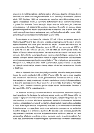 97
disponível de matéria orgânica e de ferro reativo, a formação de pirita é limitada. Como
resultado, não existe uma relação linear entre S e C nesse tipo de ambiente (Davison
et al., 1985; Davison, 1988). Já nos ambientes marinhos carbonáticos distais, onde o
aporte siliciclástico é mínimo, o suprimento de ferro reativo é que normalmente constitui
o grande fator limitante. Com a evolução do processo de sulfato-redução, produz-se
um excesso de H2
S, ocasionando condições euxínicas. O enxofre em excesso acaba
por ser incorporado na matéria orgânica através da interação com os sítios ativos das
moléculas orgânicas durante a diagênese precoce (Sinning Damsté  De Leeuw, 1990),
gerando querogênios ricos em enxofre (tipo II-S; Orr, 1986).
Foram obtidos teores de enxofre total entre 0,03 e 9,18% nas amostras da seção do
Rio Bambuca (Anexo 1). Dois intervalos se destacam por apresentar teores de enxofre
significativamente mais altos que o restante da seção. Um deles está localizado na
porção média da Formação Tetuan (em torno de 130 m), com teores de até 8,39%, e
o outro, na base da Formação La Luna, com até 9,18% de enxofre (cerca de 603 m;
Figura 5.35). Ambos intervalos possuem como característica comum a intercalação com
camadas de bentonita. Mudanças abruptas na composição litológica e geoquímica de
estratos contíguos a estas camadas de rochas de origem vulcânica têm sido reportadas
por diversos autores em seções de mesma idade no VSM e na bacia de Maracaibo (e.g.
Mongenot et al., 1996; Davis et al., 1999; Guerrero et al., 2000), devendo ser resultado
da interação química entre estas rochas de origem vulcânica e os sedimentos durante
a diagênese.
Afora os intervalos mencionados no parágrafo anterior, o restante da seção apresenta
teores de enxofre oscilando 0,03 e 2,83% (Figura 5.35). Os valores mais elevados
são encontrados na Formação Tetuan, particularmente no intervalo entre 90 e 105 m,
interpretado com sendo o registro do clímax do evento transgressivo do Eo/Mesoalbiano
e do evento oceânico anóxico 1 (ver seção 4.3). O teor médio de enxofre da Formação
Tetuan (1,45%) também é mais alto que os valores médios das formações Bambuca e
La Luna (0,68 e 1,08%, respectivamente).
Os teores de enxofre pouco variam em função dos conteúdos de carbono orgânico
total na seção do Rio Bambuca. No gráfico de teor de enxofre vs. COT (Figura 5.36), os
dados se agrupam em uma nuvem de pontos alongada, praticamente paralela ao eixo
das abscissas e cruzando a linha que representa a tendência dominante nos ambientes
marinhos siliciclásticos “normais”. O comportamento constatado nas amostras analisadas
é típico de situações em que o suprimento de sulfato ou de ferro constituíram fatores
limitantes para a incorporação do enxofre nos sedimentos, como ocorre em ambientes
lacustres de água doce e marinhos euxínicos. No caso da seção analisada, claramente
depositada sob condições marinhas, a disponibilidade de sulfato não pode ser invocada
para explicar a falta de covariância entre os teores de enxofre e carbono orgânico. Por
outro lado, o caráter distal da sedimentação e o predomínio de sedimentos carbonáticos
 