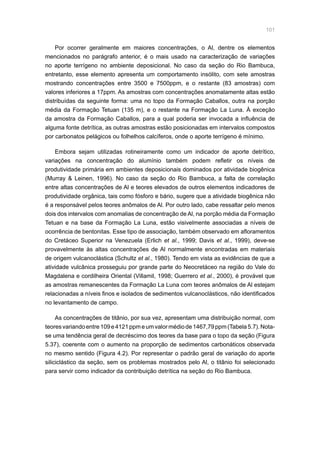 101
Por ocorrer geralmente em maiores concentrações, o Al, dentre os elementos
mencionados no parágrafo anterior, é o mais usado na caracterização de variações
no aporte terrígeno no ambiente deposicional. No caso da seção do Rio Bambuca,
entretanto, esse elemento apresenta um comportamento insólito, com sete amostras
mostrando concentrações entre 3500 e 7500ppm, e o restante (83 amostras) com
valores inferiores a 17ppm. As amostras com concentrações anomalamente altas estão
distribuídas da seguinte forma: uma no topo da Formação Caballos, outra na porção
média da Formação Tetuan (135 m), e o restante na Formação La Luna. À exceção
da amostra da Formação Caballos, para a qual poderia ser invocada a influência de
alguma fonte detrítica, as outras amostras estão posicionadas em intervalos compostos
por carbonatos pelágicos ou folhelhos calcíferos, onde o aporte terrígeno é mínimo.
Embora sejam utilizadas rotineiramente como um indicador de aporte detrítico,
variações na concentração do alumínio também podem refletir os níveis de
produtividade primária em ambientes deposicionais dominados por atividade biogênica
(Murray  Leinen, 1996). No caso da seção do Rio Bambuca, a falta de correlação
entre altas concentrações de Al e teores elevados de outros elementos indicadores de
produtividade orgânica, tais como fósforo e bário, sugere que a atividade biogênica não
é a responsável pelos teores anômalos de Al. Por outro lado, cabe ressaltar pelo menos
dois dos intervalos com anomalias de concentração de Al, na porção média da Formação
Tetuan e na base da Formação La Luna, estão visivelmente associadas a níveis de
ocorrência de bentonitas. Esse tipo de associação, também observado em afloramentos
do Cretáceo Superior na Venezuela (Erlich et al., 1999; Davis et al., 1999), deve-se
provavelmente às altas concentrações de Al normalmente encontradas em materiais
de origem vulcanoclástica (Schultz et al., 1980). Tendo em vista as evidências de que a
atividade vulcânica prosseguiu por grande parte do Neocretáceo na região do Vale do
Magdalena e cordilheira Oriental (Villamil, 1998; Guerrero et al., 2000), é provável que
as amostras remanescentes da Formação La Luna com teores anômalos de Al estejam
relacionadas a níveis finos e isolados de sedimentos vulcanoclásticos, não identificados
no levantamento de campo.
As concentrações de titânio, por sua vez, apresentam uma distribuição normal, com
teoresvariandoentre109e4121ppmeumvalormédiode1467,79ppm(Tabela5.7).Nota-
se uma tendência geral de decréscimo dos teores da base para o topo da seção (Figura
5.37), coerente com o aumento na proporção de sedimentos carbonáticos observada
no mesmo sentido (Figura 4.2). Por representar o padrão geral de variação do aporte
siliciclástico da seção, sem os problemas mostrados pelo Al, o titânio foi selecionado
para servir como indicador da contribuição detrítica na seção do Rio Bambuca.
 