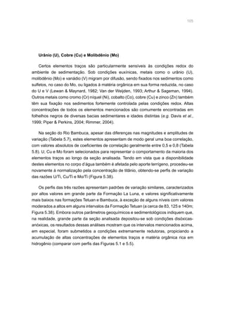 105
Urânio (U), Cobre (Cu) e Molibdênio (Mo)
Certos elementos traços são particularmente sensíveis às condições redox do
ambiente de sedimentação. Sob condições euxínicas, metais como o urânio (U),
molibdênio (Mo) e vanádio (V) migram por difusão, sendo fixados nos sedimentos como
sulfetos, no caso do Mo, ou ligados à matéria orgânica em sua forma reduzida, no caso
do U e V (Lewan  Maynard, 1982; Van der Weijden, 1993; Arthur  Sageman, 1994).
Outros metais como cromo (Cr) níquel (Ni), cobalto (Co), cobre (Cu) e zinco (Zn) também
têm sua fixação nos sedimentos fortemente controlada pelas condições redox. Altas
concentrações de todos os elementos mencionados são comumente encontradas em
folhelhos negros de diversas bacias sedimentares e idades distintas (e.g. Davis et al.,
1999; Piper  Perkins, 2004; Rimmer, 2004).
Na seção do Rio Bambuca, apesar das diferenças nas magnitudes e amplitudes de
variação (Tabela 5.7), estes elementos apresentam de modo geral uma boa correlação,
com valores absolutos de coeficientes de correlação geralmente entre 0,5 e 0,8 (Tabela
5.8). U, Cu e Mo foram selecionados para representar o comportamento da maioria dos
elementos traços ao longo da seção analisada. Tendo em vista que a disponibilidade
destes elementos no corpo d’água também é afetada pelo aporte terrígeno, procedeu-se
novamente à normalização pela concentração de titânio, obtendo-se perfis de variação
das razões U/Ti, Cu/Ti e Mo/Ti (Figura 5.38).
Os perfis das três razões apresentam padrões de variação similares, caracterizados
por altos valores em grande parte da Formação La Luna, e valores significativamente
mais baixos nas formações Tetuan e Bambuca, à exceção de alguns níveis com valores
moderados a altos em alguns intervalos da Formação Tetuan (a cerca de 83, 125 e 140m;
Figura 5.38). Embora outros parâmetros geoquímicos e sedimentológicos indiquem que,
na realidade, grande parte da seção analisada depositou-se sob condições disóxicas-
anóxicas, os resultados dessas análises mostram que os intervalos mencionados acima,
em especial, foram submetidos a condições extremamente redutoras, propiciando a
acumulação de altas concentrações de elementos traços e matéria orgânica rica em
hidrogênio (comparar com perfis das Figuras 5.1 e 5.5).
 