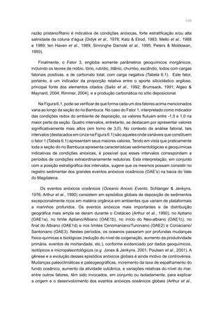 109
razão pristano/fitano é indicativa de condições anóxicas, forte estratificação e/ou alta
salinidade da coluna d’água (Didyk et al., 1978; Katz  Elrod, 1983; Mello et al., 1988
e 1989; ten Haven et al., 1989; Sinninghe Damsté et al., 1995; Peters  Moldowan,
1993).
Finalmente, o Fator 3, engloba somente parâmetros geoquímicos inorgânicos,
incluindo os teores de nióbio, tório, rubídio, titânio, chumbo, escândio, todos com cargas
fatoriais positivas, e de carbonato total, com carga negativa (Tabela 6.1). Este fator,
portanto, é um indicador da proporção relativa entre o aporte siliciclástico argiloso,
principal fonte dos elementos citados (Saito et al., 1992; Brumsack, 1991; Algeo 
Maynard, 2004; Rimmer, 2004), e a produção carbonática no sítio deposicional.
Na Figura 6.1, pode-se verificar de que forma cada um dos fatores acima mencionados
varia ao longo da seção do rio Bambuca. No caso do Fator 1, interpretado como indicador
das condições redox do ambiente de deposição, os valores flutuam entre -1,0 e 1,0 na
maior parta da seção. Quatro intervalos, entretanto, se destacam por apresentar valores
significativamente mais altos (em torno de 3,0). No contexto da análise fatorial, tais
intervalos (destacados em cinza na Figura 6.1) são aqueles onde variáveis que constituem
o fator 1 (Tabela 6.1) apresentam seus maiores valores. Tendo em vista que praticamente
toda a seção do rio Bambuca apresenta características sedimentológicas e geoquímicas
indicativas de condições anóxicas, é possível que esses intervalos correspondam a
períodos de condições extraordinariamente redutoras. Esta interpretação, em conjunto
com a posição estratigráfica dos intervalos, sugere que os mesmos possam consistir no
registro sedimentar dos grandes eventos anóxicos oceânicos (OAE’s) na bacia do Vale
do Magdalena.
Os eventos anóxicos oceânicos (Oceanic Anoxic Events; Schlanger  Jenkyns,
1976; Arthur et al., 1990) consistem em episódios globais de deposição de sedimentos
excepcionalmente ricos em matéria orgânica em ambientes que variam de plataformais
a marinhos profundos. Os eventos anóxicos mais importantes e de distribuição
geográfica mais ampla se deram durante o Cretáceo (Arthur et al., 1990), no Aptiano
(OAE1a), no limite Aptiano/Albiano (OAE1b), no início do Neo-albiano (OAE1c), no
final do Albiano (OAE1d) e nos limites Cenomaniano/Turoniano (OAE2) e Coniaciano/
Santoniano (OAE3). Nestes períodos, os oceanos passaram por profundas mudanças
físico-químicas e biológicas (redução do nível de oxigenação, aumento da produtividade
primária, eventos de mortandade, etc.), conforme evidenciado por dados geoquímicos,
isotópicos e micropaleontológicos (e.g. Jones  Jenkyns, 2001; Poulsen et al., 2001). A
gênese e a evolução desses episódios anóxicos globais é ainda motivo de controvérsia.
Mudanças paleoclimáticas e paleogeográficas, incremento da taxa de espalhamento do
fundo oceânico, aumento da atividade vulcânica, e variações relativas do nível do mar,
entre outros fatores, têm sido invocados, em conjunto ou isoladamente, para explicar
a origem e o desenvolvimento dos eventos anóxicos oceânicos globais (Arthur et al.,
 