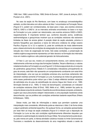 111
1990; Kerr, 1998; Larson  Erba, 1999; Sinton  Duncan, 1997; Jones  Jenkyns, 2001;
Poulsen et al., 2001).
No caso da seção do Rio Bambuca, com base no arcabouço cronoestratigráfico
adotado, os três intervalos com altos valores do fator 1 encontrados na Formação Tetuan
(Figura 6.1), podem ser correlacionados, da base para o topo, aos eventos anóxicos
OAE1b, OAE1c e OAE1d. Já os intervalos anômalos encontrados na base e no topo
da Formação La Luna, podem ser relacionados, aos eventos anóxicos OAE2 e OAE3,
respectivamente. É importante lembrar que, conforme discutido acima, evidências
sedimentológicas e geoquímicas mostram que as condições redutoras não estiveram
limitadas às fases de anoxia global. A posição distal da seção estudada, próxima à
barreira fisiográfica que separava a bacia de retro-arco cretácica do antigo oceano
Pacífico (Figuras 3.2 e 3.2 e capítulo 3), pode ter contribuído de modo determinante
para o desenvolvimento de condições de estagnação da coluna d’água e a conseqüente
redução dos níveis de oxigenação de fundo. Sob estas condições, a preservação da
matéria orgânica seguramente representou um fator decisivo na formação dos intervalos
ricos em matéria orgânica e alto potencial gerador de hidrocarbonetos.
O Fator 2, por sua vez, mostra um comportamento diverso, com valores baixos e
relativamente uniformes ao longo das formações Caballos, Tetuan e Bambuca, e valores
notadamentealtosnaFormaçãoLaLuna(Figura6.1).Emborasejaprodutodeumconjunto
de parâmetros geoquímicos (Tabela 6.1) considerados indicadores principalmente do
grau de anoxia, este fator não apresenta um comportamento condizente com esta linha
de interpretação, uma vez que as condições anóxicas e/ou euxínicas certamente não
estiveram restritas somente à Formação La Luna. A presença do índice de gamacerano
entre esses parâmetros pode indicar que o fator 2 esteja refletindo também variações
de salinidade e/ou do grau de estratificação da coluna d’água (ten Haven et al., 1989;
Sinninghe Damsté et al., 1995). O índice de bisnorhopano, considerado um indicador
de condições redutoras (Katz  Elrod, 1983; Mello et al., 1989), também faz parte do
conjuntodesseconjuntodevariáveis.Opadrãodeocorrênciadessecomposto,entretanto,
sugere que seus precursores estejam relacionados a uma população bacteriana ainda
desconhecida, que se prolifera sob condições ambientais bastante específicas (Peters
 Moldowan, 1993).
Desse modo, por falta de informações e dados que permitam sustentar uma
interpretação mais consistente, dificilmente pode-se relacionar o fator 2 de forma direta
a algum parâmetro ambiental específico. De qualquer forma, as variações apresentadas
por esse fator ao longo da seção analisada (Figura 6.1) indicam que a deposição da
Formação La Luna se deu sob condições significativamente diferentes daquelas que
controlaram a sedimentação do restante do Grupo Villeta. Tal comportamento pode dever-
se, pelo menos em parte, à intensa atividade vulcânica iniciada no limite Cenomaniano/
Turoniano e resultante do desenvolvimento do arco magmático situado a oeste da
 