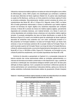 113
Utilizando a natureza da matéria orgânica e os dados de índice de hidrogênio como critério
de diferenciação, Jones (1987) propõe uma classificação que contempla a existência
de sete tipos diferentes de fácies orgânicas (Tabela 6.2). Ao aplicar esta classificação
na seção do Rio Bambuca, verifica-se um forte predomínio da fácies orgânica B entre
as amostras analisadas. Secundariamente, também ocorrem amostras de rochas com
características das fácies BC, AB e C (Figura 6.2). Segundo Jones (1987), as fácies
AB e B estão geralmente relacionadas a rochas ou sedimentos cuja matéria orgânica
provém de biomassa de origem algálica e/ou bacteriana depositada sob condições
anóxicas. A fácies BC é produto da mistura de matéria orgânica algálica, parcialmente
degradada sob condições disóxicas, com material terrestre. Já a fácies C ocorre em
rochas depositadas sob condições óxicas a disóxicas com abundante matéria orgânica
terrestre. A sucessão estratigráfica dos tipos de fácies identificados na seção do Rio
Bambuca (Figura 6.2) mostra uma tendência geral de substituição de fácies orgânicas
derivadas de ambientes mais oxidantes e/ou com maior contribuição terrestre (C e
BC) presentes na Formação Caballos e na base da Formação Tetuan, por fácies mais
anóxicas e ricas em biomassa autóctone (B) na porção média da Formação Tetuan. A
partir da porção superior da Formação Tetuan e ao longo de toda a Formação Bambuca,
a fácies B, embora predominante, se encontra freqüentemente intercalada com níveis de
fácies BC e C (e.g. a 180-250m e 530m, Figura 6.2). Finalmente, na Formação La Luna,
a fácies B predomina amplamente, com incursões esporádicas das fácies BC e AB.
Conforme foi discutido e apresentado no Capítulo 5.4, a composição molecular do
betume extraído das rochas sedimentares reflete as condições paleoambientais e a
natureza da biomassa acumulada e preservada no sítio deposicional. Logo, o padrão de
ocorrência e distribuição dos marcadores biológicos também pode servir de base para
definição de fácies orgânicas. Com o propósito de reconhecer e diferenciar pacotes de
rochas sedimentares com características moleculares distintas, aplicou-se a técnica de
análise estatística multivariada denominada análise de grupamento (Cluster Analysis)
Fácies Orgânica I H (mgHC/gCOT) Tipo de matéria orgânica predominante
A 850 Amorfa
AB 650-850 Amorfa (alguma terrestre)
B 400-650 Amorfa (terrestre freqüente)
BC 250-400 Mistura (alguma oxidação)
C 125-250 Terrestre (alguma oxidação)
CD 50-125 Oxidada, retrabalhada
D 50 Muito Oxidada e retrabalhada
Tabela 6.2 – Classificação de fácies orgânica baseada nos dados de pirólise Rock-Eval e em análises
visuais do querogênio (modificado de Jones, 1987).
 