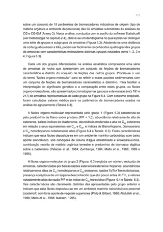 115
sobre um conjunto de 18 parâmetros de biomarcadores indicativos de origem (tipo de
matéria orgânica e ambiente deposicional) das 92 amostras submetidas às análises de
CG e CG-EM (Anexo 3). Nesta análise, conduzida com o auxílio do software Statistica®
(ver metodologia no capítulo 2.4), obteve-se um dendograma no qual é possível distinguir
uma série de grupos e subgrupos de amostras (Figura 6.3). Adotando-se uma distância
de corte igual ou maior a três, podem ser facilmente reconhecidos quatro grandes grupos
de amostras com características moleculares distintas (grupos rotulados como 1, 2, 3 e
4; Figura 6.3).
Cada um dos grupos diferenciados na análise estatística compreende uma série
de amostras de rocha que apresentam um conjunto de feições de biomarcadores
característico e distinto do conjunto de feições dos outros grupos. Propõe-se o uso
do termo “fácies organo-molecular” para se referir a esses pacotes sedimentares com
um conjunto de feições de biomarcadores característico e distintivo. Para facilitar a
interpretação do significado genético e a comparação entre estes grupos, ou fácies
organo-moleculares, são apresentados cromatogramas gasosos e de massas (m/z 191 e
217) de amostras representativas de cada grupo na Figura 6.4. Com o mesmo propósito,
foram calculados valores médios para os parâmetros de biomarcadores usados na
análise de agrupamento (Tabela 6.3).
A fácies organo-molecular representada pelo grupo 1 (Figura 6.3) caracteriza-se
pelo predomínio de fitano sobre pristano (P/F  1,0), abundância relativamente alta de
esteranos, baixos índices de diasteranos, abundância moderada a alta de C29
esteranos
em relação a seus equivalentes em C27
e C28
, e índices de Bisnorhopano, Gamacerano
e C35
homohopanos notadamente altos (Figura 6.4 e Tabela 6.3). Estas características
indicam que esta fácies depositou-se em um ambiente marinho carbonático com baixo
aporte siliciclástico, sob condições de coluna d’água estratificada e anóxica/euxínica,
contribuição restrita de matéria orgânica terrestre e predomínio de biomassa algálica
sobre a bacteriana (Palacas et al., 1984; Zumberge, 1984; Mello et al., 1988; 1989 e
1995).
A fácies organo-molecular do grupo 2 (Figura 6.3) engloba um número reduzido de
amostras, caracterizadas por baixas razões esteranos/esteranos+hopanos, abundâncias
relativamente altas de C31
homohopanos e C29
esteranos, razões Ts/Ts+Tm muito baixas,
presença conspícua de um terpano desconhecido que elui pouco antes do Tm, e valores
notadamente altos da razão P/F e do índice de C24
tetracíclico (Figura 6.4 e Tabela 6.3).
Tais características são claramente distintas das apresentadas pelo grupo anterior e
indicam que esta fácies depositou-se em um ambiente marinho óxico/disóxico proximal
(costeiro?) com forte aporte de vegetais superiores (Philp  Gilbert, 1986; Abdullah et al.,
1988; Mello et al., 1988; Isaksen, 1995).
 