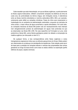 121
Cabe ressaltar que esta interpretação, em que as fácies orgânicas, e particularmente
as fácies organo-moleculares, refletem unicamente variações de distância da linha de
costa e/ou de profundidade da lâmina d’água, tem limitações óbvias. A alternância
entre as fácies marinha siliciclástica e marinha carbonática (MS e MC), por exemplo,
certamente pode refletir as variações climáticas. Fases de clima seco propiciariam a
implantação de um ambiente de sedimentação carbonático, enquanto em períodos de
clima úmido, o maior influxo de água aumentaria o aporte siliciclástico. Por outro lado,
as condições redutoras da fácies MA podem não ser necessariamente mais intensas
nem obrigatoriamente produto da sedimentação em águas mais profundas do que
as observadas nas fácies MS e MC. No caso específico da Formação La Luna, onde
predomina a fácies MA, outros fatores geológicos podem ter afetado a composição da
matéria orgânica (ver discussão no item 6.1).
De qualquer forma, a boa correspondência entre fácies orgânicas e ciclos
transgressivos-regressivos indica que os atributos geoquímicos do Grupo Villeta podem
ser relacionados ao arcabouço de estratigrafia de seqüências. Esta relação pode servir
de base para a predição de variações laterais e verticais das propriedades das rochas
geradoras ao longo da bacia tendo como base os dados obtidos na exploração (perfis
elétricos de poços, seções sísmicas).
 