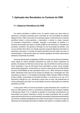 122
7. Aplicação dos Resultados no Contexto do VSM
7.1. Sistemas Petrolíferos do VSM
Um sistema petrolífero é definido como um sistema natural que reúne todos os
elementos e processos essenciais para a formação de uma acumulação de petróleo
(Magoon  Dow, 1994). De acordo com a definição original, os elementos de um sistema
petrolífero incluem a rocha geradora, o reservatório, o selante e a trapa, enquanto
os processos compreendem a geração, migração e acumulação do petróleo e o
processo de formação das trapas. A simples existência dos elementos e a atuação dos
processos, entretanto, não garante a formação de uma acumulação de petróleo, uma
vez que também deve haver uma relação espacial e temporal adequada entre todos os
elementos e processos. O conceito de sistema petrolífero tem sido usado com êxito na
fundamentação e ordenamento lógico dos estudos geológicos de bacias sedimentares
aplicados à exploração de petróleo.
Abacia do Vale Superior do Magdalena (VSM) é uma das mais prolíficas da Colômbia,
sendo objeto de intensa atividade exploratória por parte de várias companhias de
petróleo. Da década de 1950 até os dias de hoje, mais de 22.000 km de linhas sísmicas
foram levantadas e mais de 200 poços foram perfurados na bacia. Como resultado
deste esforço exploratório, foi descoberto um volume in-place de cerca de 2.650 milhões
de barris (2.650 MMbbl) de óleo equivalente (Kairuz et al., 2000; Sarmiento  Rangel,
2004), distribuídos entre cerca de 40 campos de petróleo (ver a localização dos mais
importantes na Figura 7.1). Os trabalhos de Buitrago (1994), Córdoba (1998) e Córdoba
 Kairuz (2000), concentrados na sub-bacia de Neiva, e os de Kairuz et al. (op. cit.) e
Sarmiento  Rangel (op. cit.), abordando a bacia como um todo, são praticamente as
únicas publicações que tratam com profundidade de temas relacionados aos sistemas
petrolíferos do VSM.
A maior parte (85%) do volume de petróleo in-place descoberto até o momento na
bacia do VSM reparte-se entre os reservatórios siliciclásticos das formações Caballos
e Monserrate (Figura 7.2). O restante do petróleo foi encontrado principalmente nos
reservatórios dos grupos Gualanday e Honda. As trapas descobertas são de caráter
essencialmente estrutural e as rochas selantes compreendem majoritariamente folhelhos
das mesmas unidades estratigráficas que contêm os reservatórios. Embora com algumas
diferenças de interpretação discutidas em detalhe mais adiante, os trabalhos citados no
 