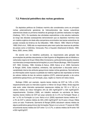 125
7.2. Potencial petrolífero das rochas geradoras
Os depósitos pelíticos do Cretáceo marinho são considerados como as principais
rochas potencialmente geradoras de hidrocarbonetos das bacias subandinas
setentrionais desde os primeiros trabalhos de geologia do petróleo realizados na região
(Hedberg, 1931). Os resultados das atividades exploratórias e dos estudos realizados
ao longo das décadas subseqüentes demonstraram que os depósitos marinhos ricos
em matéria orgânica de idade albo-campaniana encontrados nas bacias subandinas da
porção noroeste da América do Sul (Macellari, 1988; Villamil, 1998; Villamil  Pindell,
1998; Erlich et al., 1999) são os responsáveis pela maior parte das reservas de petróleo
de países como a Colômbia, Venezuela, Peru e Equador (Dashwood  Abbots, 1990;
Mora, 2000; James, 2000).
De acordo com os trabalhos publicados, os responsáveis pela geração das
acumulações de petróleo descobertas no Vale Superior do Magdalena são os folhelhos e
carbonatos negros do Grupo Villeta (Albo-Coniaciano), particularmente aqueles situados
nosintervaloscorrespondentesàsformaçõesLaLunaeTetuan(Buitrago,1994;Ecopetrol/
ICP, 1994; Córdoba, 1998, Córdoba  Kairuz, 2000; Kairuz et al., 2000; Sarmiento
 Rangel, 2004). Estes trabalhos, entretanto, não aprofundam a discussão sobre a
variabilidade interna dos atributos geoquímicos nestas rochas geradoras. Normalmente,
as informações sobre riqueza e qualidade da matéria orgânica são reportadas na forma
de valores médios de teor de carbono orgânico (COT), potencial gerador, e de outros
parâmetros geoquímicos, por formação, poço, região ou mesmo em toda a bacia.
Buitrago (1994), por exemplo, reporta teores médios de COT de 1,8% e 2,5%,
respectivamente para os intervalos superior e inferior do Grupo Villeta. Ainda segundo
este autor, estes intervalos apresentam espessuras médias de 135 m e 100 m, e
valores médios de índice hidrogênio (IH) de 250 mgHC/gCOT e 425 mgHC/gCOT,
respectivamente. Córdoba (1998), em trabalho realizado na sub-bacia de Neiva,
reportou teores médios de COT por poço variando de 2 a 4% na Formação Tetuan, e
de 1 a 3% na Formação La Luna. Kairuz et al. (2000) reportaram teores médios de 1
a 3% de COT e valores médios de 300 a 650 mgHC/gCOT de IH para o Grupo Villeta
como um todo. Finalmente, Sarmiento  Rangel (2004) calcularam valores médios de
alguns parâmetros geoquímicos das formações Tetuan e La Luna em 17 poços do VSM,
encontrando teores médios de COT entre 1,2 e 3,7%, e valores médios de IH entre 100
e 652 mgHC/gCOT.
 
