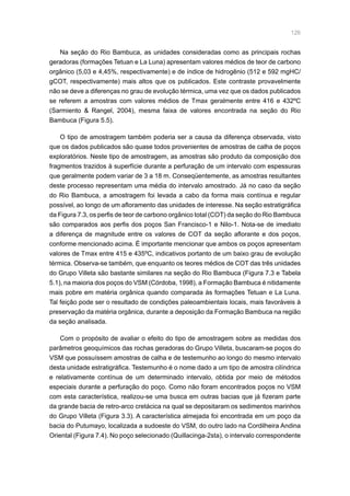 126
Na seção do Rio Bambuca, as unidades consideradas como as principais rochas
geradoras (formações Tetuan e La Luna) apresentam valores médios de teor de carbono
orgânico (5,03 e 4,45%, respectivamente) e de índice de hidrogênio (512 e 592 mgHC/
gCOT, respectivamente) mais altos que os publicados. Este contraste provavelmente
não se deve a diferenças no grau de evolução térmica, uma vez que os dados publicados
se referem a amostras com valores médios de Tmax geralmente entre 416 e 432ºC
(Sarmiento  Rangel, 2004), mesma faixa de valores encontrada na seção do Rio
Bambuca (Figura 5.5).
O tipo de amostragem também poderia ser a causa da diferença observada, visto
que os dados publicados são quase todos provenientes de amostras de calha de poços
exploratórios. Neste tipo de amostragem, as amostras são produto da composição dos
fragmentos trazidos à superfície durante a perfuração de um intervalo com espessuras
que geralmente podem variar de 3 a 18 m. Conseqüentemente, as amostras resultantes
deste processo representam uma média do intervalo amostrado. Já no caso da seção
do Rio Bambuca, a amostragem foi levada a cabo da forma mais contínua e regular
possível, ao longo de um afloramento das unidades de interesse. Na seção estratigráfica
da Figura 7.3, os perfis de teor de carbono orgânico total (COT) da seção do Rio Bambuca
são comparados aos perfis dos poços San Francisco-1 e Nilo-1. Nota-se de imediato
a diferença de magnitude entre os valores de COT da seção aflorante e dos poços,
conforme mencionado acima. É importante mencionar que ambos os poços apresentam
valores de Tmax entre 415 e 435ºC, indicativos portanto de um baixo grau de evolução
térmica. Observa-se também, que enquanto os teores médios de COT das três unidades
do Grupo Villeta são bastante similares na seção do Rio Bambuca (Figura 7.3 e Tabela
5.1), na maioria dos poços do VSM (Córdoba, 1998), a Formação Bambuca é nitidamente
mais pobre em matéria orgânica quando comparada às formações Tetuan e La Luna.
Tal feição pode ser o resultado de condições paleoambientais locais, mais favoráveis à
preservação da matéria orgânica, durante a deposição da Formação Bambuca na região
da seção analisada.
Com o propósito de avaliar o efeito do tipo de amostragem sobre as medidas dos
parâmetros geoquímicos das rochas geradoras do Grupo Villeta, buscaram-se poços do
VSM que possuíssem amostras de calha e de testemunho ao longo do mesmo intervalo
desta unidade estratigráfica. Testemunho é o nome dado a um tipo de amostra cilíndrica
e relativamente contínua de um determinado intervalo, obtida por meio de métodos
especiais durante a perfuração do poço. Como não foram encontrados poços no VSM
com esta característica, realizou-se uma busca em outras bacias que já fizeram parte
da grande bacia de retro-arco cretácica na qual se depositaram os sedimentos marinhos
do Grupo Villeta (Figura 3.3). A característica almejada foi encontrada em um poço da
bacia do Putumayo, localizada a sudoeste do VSM, do outro lado na Cordilheira Andina
Oriental (Figura 7.4). No poço selecionado (Quillacinga-2sta), o intervalo correspondente
 