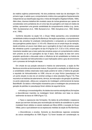 130
de matéria orgânica predominante). Há dois problemas neste tipo de abordagem. Em
primeiro lugar, é sabido que o comportamento cinético dos querogênios freqüentemente
independe da sua classificação segundo o índice de hidrogênio (Tegelaar  Noble, 1994).
Além disso, diversos trabalhos têm revelado casos de rochas geradoras que, apesar de
consideradas como portadoras de um único tipo de querogênio com base em dados de
pirólise, apresentam uma grande variabilidade de comportamento cinético (e.g. Jarvie,
1991; Sundararaman et al., 1992; Burwood et al., 1992; Gonçalves et al., 1994; Soldan
et al., 1995).
Conforme discutido na seção 5.6, o Grupo Villeta apresentou uma considerável
variabilidade cinética na seção do Rio Bambuca. Na seção supracitada, o comportamento
cinético das amostras foi analisado individualmente e comparado ao comportamento
dos querogênios padrão (tipos I, II, II-S e III). Observou-se um amplo leque de variação,
desde amostras um pouco mais lábeis que o querogênio do tipo II até amostras quase
tão refratárias quanto o querogênio do tipo III (Figuras 5.31, 5.32 e 5.33), embora seja
importante ressaltar que a maior parte das amostras possui um comportamento cinético
bem próximo ao de um querogênio do tipo II típico. Esta seção da tese tem como
propósito aprofundar a discussão sobre a influência de tal variabilidade na história de
geração e expulsão de hidrocarbonetos e suas implicações sobre o grau de sincronismo
com o processo de formação de trapas.
Em virtude de sua posição estrutural e história de soterramento, a seção do Rio
Bambuca encontra-se termicamente imatura. Para permitir a avaliação da influência que
a variabilidade cinética observada nesta seção poderia ter sobre a história de geração
e expulsão de hidrocarbonetos no VSM, criou-se um poço fictício (pseudopoço) em
um ponto situado no eixo de um sinclinal contíguo à área estudada (Figura 7.5). Para
reconstruir as histórias de soterramento, térmica, de maturação e de geração do petróleo
no ponto selecionado, utilizou-se o programa de modelagem unidimensional de bacias
BasinMod®. Os dados e informações necessários para a modelagem dos processos de
geração de petróleo no pseudopoço foram obtidos da seguinte forma:
• Arcabouço cronoestratigráfico.As idades dos eventos estratigráficos (formações
e discordâncias) inseridos na modelagem foram definidas com base na coluna
sedimentar da bacia do VSM (Figura 7.2).
• Topos e espessuras das formações. Os dados de profundidade e espessura
atuais que serviram de base para reconstituição da história de subsidência no ponto
modelado foram obtidos no estudo realizado por Mora (2004), à exceção do Grupo
Villeta, para o qual adotaram-se as espessuras medidas da seção do Rio Bambuca.
• Discordâncias e erosões. Somente as discordâncias regionais constantes
da coluna estratigráfica do VSM (Figura 7.2) foram levadas em consideração na
 