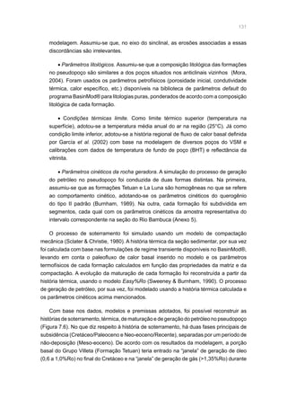 131
modelagem. Assumiu-se que, no eixo do sinclinal, as erosões associadas a essas
discordâncias são irrelevantes.
• Parâmetros litológicos. Assumiu-se que a composição litológica das formações
no pseudopoço são similares a dos poços situados nos anticlinais vizinhos (Mora,
2004). Foram usados os parâmetros petrofísicos (porosidade inicial, condutividade
térmica, calor específico, etc.) disponíveis na biblioteca de parâmetros default do
programa BasinMod® para litologias puras, ponderados de acordo com a composição
litológica de cada formação.
• Condições térmicas limite. Como limite térmico superior (temperatura na
superfície), adotou-se a temperatura média anual do ar na região (25°C). Já como
condição limite inferior, adotou-se a história regional de fluxo de calor basal definida
por García et al. (2002) com base na modelagem de diversos poços do VSM e
calibrações com dados de temperatura de fundo de poço (BHT) e reflectância da
vitrinita.
• Parâmetros cinéticos da rocha geradora. A simulação do processo de geração
do petróleo no pseudopoço foi conduzida de duas formas distintas. Na primeira,
assumiu-se que as formações Tetuan e La Luna são homogêneas no que se refere
ao comportamento cinético, adotando-se os parâmetros cinéticos do querogênio
do tipo II padrão (Burnham, 1989). Na outra, cada formação foi subdividida em
segmentos, cada qual com os parâmetros cinéticos da amostra representativa do
intervalo correspondente na seção do Rio Bambuca (Anexo 5).
O processo de soterramento foi simulado usando um modelo de compactação
mecânica (Sclater  Christie, 1980). A história térmica da seção sedimentar, por sua vez
foi calculada com base nas formulações de regime transiente disponíveis no BasinMod®,
levando em conta o paleofluxo de calor basal inserido no modelo e os parâmetros
termofísicos de cada formação calculados em função das propriedades da matriz e da
compactação. A evolução da maturação de cada formação foi reconstruída a partir da
história térmica, usando o modelo Easy%Ro (Sweeney  Burnham, 1990). O processo
de geração de petróleo, por sua vez, foi modelado usando a história térmica calculada e
os parâmetros cinéticos acima mencionados.
Com base nos dados, modelos e premissas adotados, foi possível reconstruir as
histórias de soterramento, térmica, de maturação e de geração do petróleo no pseudopoço
(Figura 7.6). No que diz respeito à história de soterramento, há duas fases principais de
subsidência (Cretáceo/Paleoceno e Neo-eoceno/Recente), separadas por um período de
não-deposição (Meso-eoceno). De acordo com os resultados da modelagem, a porção
basal do Grupo Villeta (Formação Tetuan) teria entrado na “janela” de geração de óleo
(0,6 a 1,0%Ro) no final do Cretáceo e na “janela” de geração de gás (1,35%Ro) durante
 