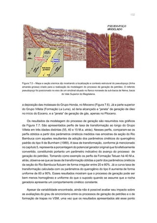 132
a deposição das molassas do Grupo Honda, no Mioceno (Figura 7.6). Já a parte superior
do Grupo Villeta (Formação La Luna), só teria alcançado a “janela” de geração de óleo
no início do Eoceno, e a “janela” de geração de gás, apenas no Plioceno.
Os resultados da modelagem do processo de geração são resumidos nos gráficos
da Figura 7.7. São apresentados perfis de taxa de transformação ao longo do Grupo
Villeta em três idades distintas (55, 40 e 15 M.a. atrás). Nesses perfis, comparam-se os
perfis obtidos a partir dos parâmetros cinéticos medidos nas amostras da seção do Rio
Bambuca com aqueles resultantes da adoção dos parâmetros cinéticos do querogênio
padrão do tipo II de Burnham (1989). A taxa de transformação, conforme já mencionado
no capítulo 5, representa a porcentagem do potencial gerador original que foi efetivamente
convertido, constituindo portanto um parâmetro indicativo do avanço do processo de
geração do petróleo. Tomando como exemplo os perfis da Formação Tetuan há 40 M.a.
atrás, observa-se que as taxas de transformação obtidas a partir dos parâmetros cinéticos
da seção do Rio Bambuca flutuam de forma irregular entre 20 e 80%. Já a curva taxa de
transformação calculada com os parâmetros do querogênio do tipo II aumenta de forma
uniforme de 60 a 90%. Esses resultados mostram que o processo de geração pode ser
bem menos homogêneo e uniforme do que o suposto quando se assume que a rocha
geradora apresenta um comportamento cinético constante.
Apesar da variabilidade encontrada, ainda não é possível avaliar seu impacto sobre
as avaliações do grau de sincronismo entre os processos de geração de petróleo e o de
formação de trapas no VSM, uma vez que os resultados apresentados até esse ponto
Figura 7.5 – Mapa e seção sísmica dip mostrando a localização e contexto estrutural do pseudopoço (linha
amarela grossa) criado para a realização da modelagem do processo de geração de petróleo. O referido
pseudopoço foi posicionado no eixo de um sinclinal situado no flanco noroeste da sub-bacia de Neiva, bacia
do Vale Superior do Magdalena.
 
