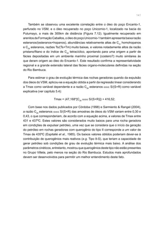 141
Também se observou uma excelente correlação entre o óleo do poço Encanto-1,
perfurado no VSM, e o óleo recuperado no poço Unicornio-1, localizado na bacia do
Putumayo, a mais de 300km de distância (Figura 7.12). Igualmente recuperado em
arenitosdaFormaçãoCaballos,oóleodopoçoUnicornio-1tambémapresentabaixarazão
esteranos/(esteranos+hopanos), abundâncias relativamente altas de C31
homohopanos
e C29
esteranos, razões Ts/(Ts+Tm) muito baixas, e valores notadamente altos da razão
pristano/fitano e do índice de C24
tetracíclico, apontando para uma origem a partir de
fácies depositadas em um ambiente marinho proximal (costeiro?) muito similares às
que deram origem ao óleo do Encanto-1. Este resultado confirma a representatividade
regional e a grande extensão lateral das fácies organo-moleculares definidas na seção
do Rio Bambuca.
Para estimar o grau de evolução térmica das rochas geradoras quando da expulsão
dos óleos do VSM, aplicou-se a equação obtida a partir da regressão linear considerando
a Tmax como variável dependente e a razão C29
esteranos ααα S/(S+R) como variável
explicativa (ver capítulo 5.4):
Tmax = (47,168*[C29
ααα S/(S+R)]) + 416,52;
Com base nos dados publicados por Córdoba (1998) e Sarmiento  Rangel (2004),
a razão C29
esteranos ααα S/(S+R) das amostras de óleos do VSM variam entre 0,30 e
0,43, o que corresponderiam, de acordo com a equação acima, a valores de Tmax entre
431 e 437ºC. Estes valores são considerados muito baixos para uma rocha geradora
em condições de expulsar petróleo, uma vez que se considera que o início da geração
do petróleo em rochas geradoras com querogênio do tipo II corresponde a um valor de
Tmax de 435ºC (Espitalié et al., 1985). Os baixos valores obtidos poderiam dever-se à
contribuição de querogênios mais reativos (e.g. Tipo II-S), que teriam a capacidade de
gerar petróleo sob condições de grau de evolução térmica mais baixo. A análise dos
parâmetroscinéticos,entretanto,mostrouquequerogêniosdestetiponãoestãopresentes
no Grupo Villeta, pelo menos na seção do Rio Bambuca. Estudos mais aprofundados
devem ser desenvolvidos para permitir um melhor entendimento deste fato.
 