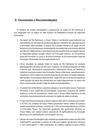 143
8. Conclusões e Recomendações
O trabalho de análise estratigráfica e geoquímica da seção do Rio Bambuca e
sua integração com os dados do Vale Superior do Magdalena levaram às seguintes
conclusões:
•	 Na seção do Rio Bambuca, o Grupo Villeta é constituído essencialmente por
intercalações de camadas de calcários pelágicos e folhelhos de coloração escura
e laminação plano-paralela. A análise da sucessão litológica da seção do Rio
Bambuca à luz do arcabouço de estratigrafia de seqüências e de eventos definido
por Villamil (1998) permitiu o reconhecimento de superfícies de inundação máxima
do Meso/Neo-albiano (porção inferior da Formação Tetuan), do Eo-turoniano
(base da Formação La Luna) e, de forma duvidosa, do Eo-cenomaniano (topo da
Formação Tetuan/base da Formação Bambuca?).
•	 Como resultado da posição distal da seção do Rio Bambuca no contexto
paleogeográfico da bacia de retro-arco cretácica, as camadas delgadas de siltito
e arenito que interrompem abruptamente a alternância rítmica de folhelhos e
calcários na porção superior das formações Tetuan e Bambuca, respectivamente,
constituem o único registro do trato de sistemas de mar baixo na seção analisada.
Não existem truncamentos deposicionais, sugerindo que os limites de seqüência
nesta posição da bacia são constituídos por hiatos deposicionais, os quais não
foram comprovados devido à falta de dados bioestratigráficos.
•	 O predomínio de folhelhos e calcários pelágicos, de coloração escura, finamente
laminados e sem evidências de bioturbação, associado à presença de matéria
orgânica e pirita em abundância, indicam que o Grupo Villeta depositou-se sob
condições preponderantemente anóxicas na região da seção analisada.
•	 Foram encontrados teores de carbono orgânico total (COT) variando entre 0,44%
e 18,75%. As unidades do Grupo Villeta apresentam teores médios de carbono
orgânicos bastante similares, variando de 4,19% na Formação Bambuca a 5,03%
na Formação Tetuan. Os potenciais geradores são igualmente elevados no
Grupo Villeta, com valores médios variando de 18 mgHC/gRocha na Formação
Bambuca a 24 mgHC/gRocha na Formação La Luna.
•	 Valores de índice de hidrogênio (IH) variando principalmente na faixa de 400 a 500
mgHC/gCOT, associados a valores de índice de oxigênio geralmente inferiores
a 100 mgCO2/gCOT e altas proporções de matéria orgânica amorfa (80%)
 