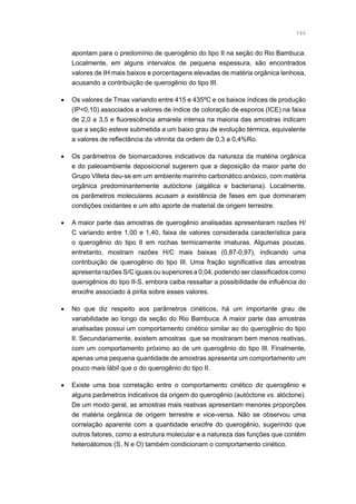 144
apontam para o predomínio de querogênio do tipo II na seção do Rio Bambuca.
Localmente, em alguns intervalos de pequena espessura, são encontrados
valores de IH mais baixos e porcentagens elevadas de matéria orgânica lenhosa,
acusando a contribuição de querogênio do tipo III.
•	 Os valores de Tmax variando entre 415 e 435ºC e os baixos índices de produção
(IP0,10) associados a valores de índice de coloração de esporos (ICE) na faixa
de 2,0 a 3,5 e fluorescência amarela intensa na maioria das amostras indicam
que a seção esteve submetida a um baixo grau de evolução térmica, equivalente
a valores de reflectância da vitrinita da ordem de 0,3 a 0,4%Ro.
•	 Os parâmetros de biomarcadores indicativos da natureza da matéria orgânica
e do paleoambiente deposicional sugerem que a deposição da maior parte do
Grupo Villeta deu-se em um ambiente marinho carbonático anóxico, com matéria
orgânica predominantemente autóctone (algálica e bacteriana). Localmente,
os parâmetros moleculares acusam a existência de fases em que dominaram
condições oxidantes e um alto aporte de material de origem terrestre.
•	 A maior parte das amostras de querogênio analisadas apresentaram razões H/
C variando entre 1,00 e 1,40, faixa de valores considerada característica para
o querogênio do tipo II em rochas termicamente imaturas. Algumas poucas,
entretanto, mostram razões H/C mais baixas (0,87-0,97), indicando uma
contribuição de querogênio do tipo III. Uma fração significativa das amostras
apresenta razões S/C iguais ou superiores a 0,04, podendo ser classificados como
querogênios do tipo II-S, embora caiba ressaltar a possibilidade de influência do
enxofre associado à pirita sobre esses valores.
•	 No que diz respeito aos parâmetros cinéticos, há um importante grau de
variabilidade ao longo da seção do Rio Bambuca. A maior parte das amostras
analisadas possui um comportamento cinético similar ao do querogênio do tipo
II. Secundariamente, existem amostras que se mostraram bem menos reativas,
com um comportamento próximo ao de um querogênio do tipo III. Finalmente,
apenas uma pequena quantidade de amostras apresenta um comportamento um
pouco mais lábil que o do querogênio do tipo II.
•	 Existe uma boa correlação entre o comportamento cinético do querogênio e
alguns parâmetros indicativos da origem do querogênio (autóctone vs. alóctone).
De um modo geral, as amostras mais reativas apresentam menores proporções
de matéria orgânica de origem terrestre e vice-versa. Não se observou uma
correlação aparente com a quantidade enxofre do querogênio, sugerindo que
outros fatores, como a estrutura molecular e a natureza das funções que contêm
heteroátomos (S, N e O) também condicionam o comportamento cinético.
 